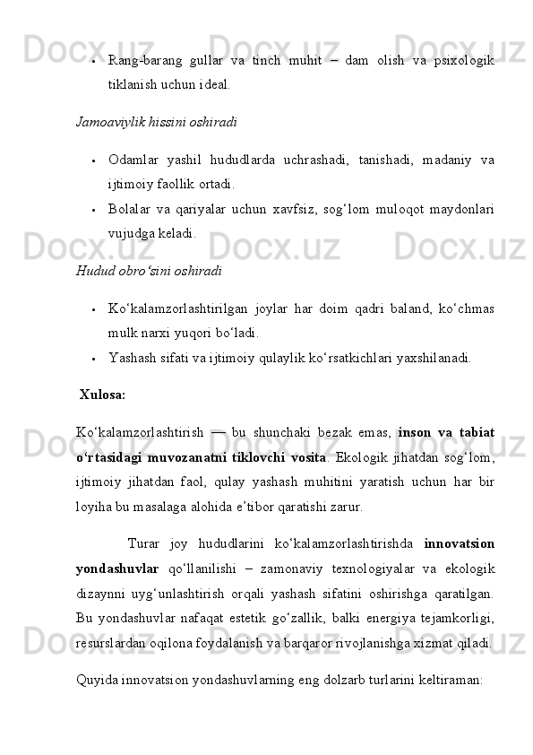  Rang-barang   gullar   va   tinch   muhit   –   dam   olish   va   psixologik
tiklanish uchun ideal.
Jamoaviylik hissini oshiradi
 Odamlar   yashil   hududlarda   uchrashadi,   tanishadi,   madaniy   va
ijtimoiy faollik ortadi.
 Bolalar   va   qariyalar   uchun   xavfsiz,   sog‘lom   muloqot   maydonlari
vujudga keladi.
Hudud obro‘sini oshiradi
 Ko‘kalamzorlashtirilgan   joylar   har   doim   qadri   baland,   ko‘chmas
mulk narxi yuqori bo‘ladi.
 Yashash sifati va ijtimoiy qulaylik ko‘rsatkichlari  yaxshilanadi.
 Xulosa:
Ko‘kalamzorlashtirish   —   bu   shunchaki   bezak   emas,   inson   va   tabiat
o‘rtasidagi   muvozanatni   tiklovchi   vosita .   Ekologik   jihatdan   sog‘lom,
ijtimoiy   jihatdan   faol,   qulay   yashash   muhitini   yaratish   uchun   har   bir
loyiha bu masalaga alohida e’tibor qaratishi zarur.
          Turar   joy   hududlarini   ko‘kalamzorlashtirishda   innovatsion
yondashuvlar   qo‘llanilishi   –   zamonaviy   texnologiyalar   va   ekologik
dizaynni   uyg‘unlashtirish   orqali   yashash   sifatini   oshirishga   qaratilgan.
Bu   yondashuvlar   nafaqat   estetik   go‘zallik,   balki   energiya   tejamkorligi,
resurslardan oqilona foydalanish va barqaror rivojlanishga xizmat qiladi.
Quyida innovatsion yondashuvlarning eng dolzarb turlarini keltiraman: 