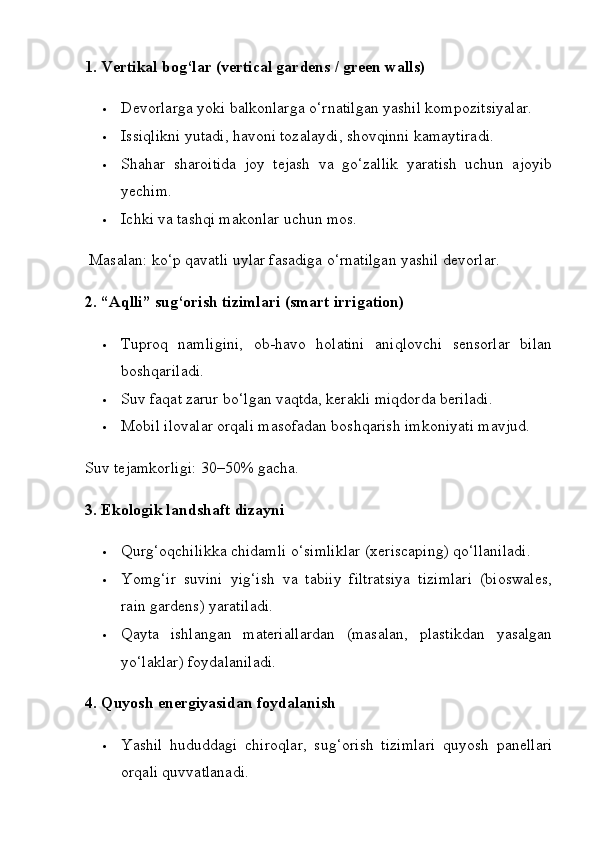 1. Vertikal bog‘lar (vertical gardens / green walls)
 Devorlarga yoki balkonlarga o‘rnatilgan yashil kompozitsiyalar.
 Issiqlikni yutadi, havoni tozalaydi, shovqinni kamaytiradi.
 Shahar   sharoitida   joy   tejash   va   go‘zallik   yaratish   uchun   ajoyib
yechim.
 Ichki va tashqi makonlar uchun mos.
 Masalan: ko‘p qavatli uylar fasadiga o‘rnatilgan yashil devorlar.
2. “Aqlli” sug‘orish tizimlari (smart irrigation)
 Tuproq   namligini,   ob-havo   holatini   aniqlovchi   sensorlar   bilan
boshqariladi.
 Suv faqat zarur bo‘lgan vaqtda, kerakli miqdorda beriladi.
 Mobil ilovalar orqali masofadan boshqarish imkoniyati mavjud.
Suv tejamkorligi: 30–50% gacha.
3. Ekologik landshaft dizayni
 Qurg‘oqchilikka chidamli o‘simliklar (xeriscaping) qo‘llaniladi.
 Yomg‘ir   suvini   yig‘ish   va   tabiiy   filtratsiya   tizimlari   (bioswales,
rain gardens) yaratiladi.
 Qayta   ishlangan   materiallardan   (masalan,   plastikdan   yasalgan
yo‘laklar) foydalaniladi.
4. Quyosh energiyasidan foydalanish
 Yashil   hududdagi   chiroqlar,   sug‘orish   tizimlari   quyosh   panellari
orqali quvvatlanadi. 