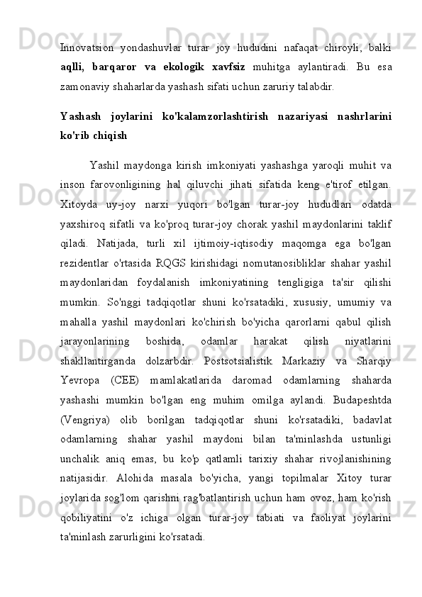 Innovatsion   yondashuvlar   turar   joy   hududini   nafaqat   chiroyli,   balki
aqlli,   barqaror   va   ekologik   xavfsiz   muhitga   aylantiradi.   Bu   esa
zamonaviy shaharlarda yashash sifati uchun zaruriy talabdir.
Yashash   joylarini   ko'kalamzorlashtirish   nazariyasi   nashrlarini
ko'rib chiqish
            Yashil   maydonga   kirish   imkoniyati   yashashga   yaroqli   muhit   va
inson   farovonligining   hal   qiluvchi   jihati   sifatida   keng   e'tirof   etilgan.
Xitoyda   uy-joy   narxi   yuqori   bo'lgan   turar-joy   hududlari   odatda
yaxshiroq   sifatli   va   ko'proq   turar-joy   chorak   yashil   maydonlarini   taklif
qiladi.   Natijada,   turli   xil   ijtimoiy-iqtisodiy   maqomga   ega   bo'lgan
rezidentlar   o'rtasida   RQGS   kirishidagi   nomutanosibliklar   shahar   yashil
maydonlaridan   foydalanish   imkoniyatining   tengligiga   ta'sir   qilishi
mumkin.   So'nggi   tadqiqotlar   shuni   ko'rsatadiki,   xususiy,   umumiy   va
mahalla   yashil   maydonlari   ko'chirish   bo'yicha   qarorlarni   qabul   qilish
jarayonlarining   boshida,   odamlar   harakat   qilish   niyatlarini
shakllantirganda   dolzarbdir.   Postsotsialistik   Markaziy   va   Sharqiy
Yevropa   (CEE)   mamlakatlarida   daromad   odamlarning   shaharda
yashashi   mumkin   bo'lgan   eng   muhim   omilga   aylandi.   Budapeshtda
(Vengriya)   olib   borilgan   tadqiqotlar   shuni   ko'rsatadiki,   badavlat
odamlarning   shahar   yashil   maydoni   bilan   ta'minlashda   ustunligi
unchalik   aniq   emas,   bu   ko'p   qatlamli   tarixiy   shahar   rivojlanishining
natijasidir.   Alohida   masala   bo'yicha,   yangi   topilmalar   Xitoy   turar
joylarida sog'lom qarishni rag'batlantirish uchun ham ovoz, ham ko'rish
qobiliyatini   o'z   ichiga   olgan   turar-joy   tabiati   va   faoliyat   joylarini
ta'minlash zarurligini ko'rsatadi. 