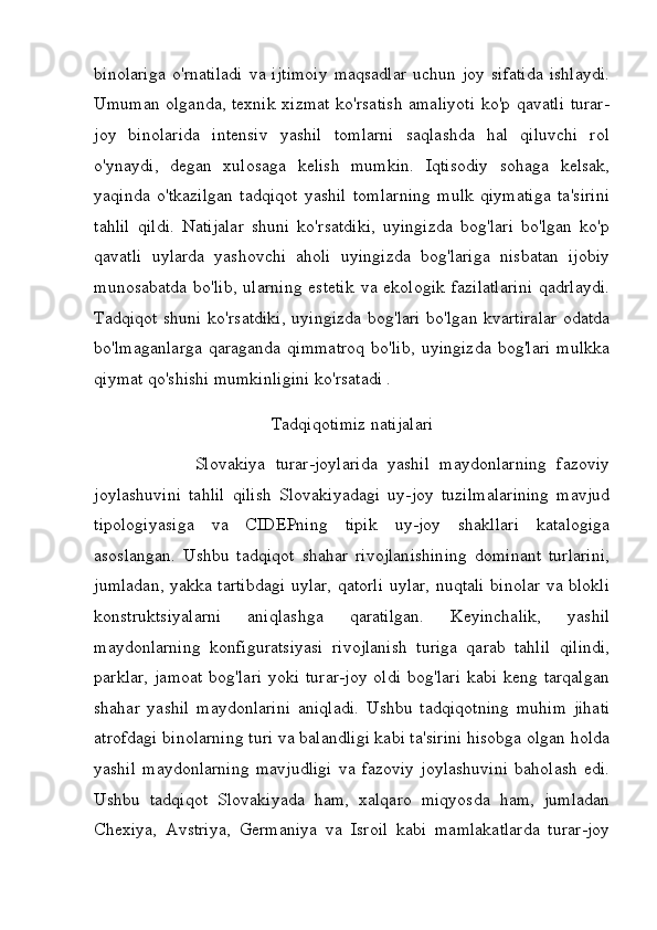 binolariga   o'rnatiladi   va   ijtimoiy   maqsadlar   uchun   joy   sifatida   ishlaydi.
Umuman olganda, texnik xizmat ko'rsatish amaliyoti ko'p qavatli turar-
joy   binolarida   intensiv   yashil   tomlarni   saqlashda   hal   qiluvchi   rol
o'ynaydi,   degan   xulosaga   kelish   mumkin.   Iqtisodiy   sohaga   kelsak,
yaqinda   o'tkazilgan   tadqiqot   yashil   tomlarning   mulk   qiymatiga   ta'sirini
tahlil   qildi.   Natijalar   shuni   ko'rsatdiki,   uyingizda   bog'lari   bo'lgan   ko'p
qavatli   uylarda   yashovchi   aholi   uyingizda   bog'lariga   nisbatan   ijobiy
munosabatda  bo'lib,  ularning  estetik  va ekologik  fazilatlarini  qadrlaydi.
Tadqiqot shuni ko'rsatdiki, uyingizda bog'lari bo'lgan kvartiralar odatda
bo'lmaganlarga   qaraganda   qimmatroq   bo'lib,   uyingizda   bog'lari   mulkka
qiymat qo'shishi mumkinligini ko'rsatadi .
Tadqiqotimiz natijalari
                    Slovakiya   turar-joylarida   yashil   maydonlarning   fazoviy
joylashuvini   tahlil   qilish   Slovakiyadagi   uy-joy   tuzilmalarining   mavjud
tipologiyasiga   va   CIDEPning   tipik   uy-joy   shakllari   katalogiga
asoslangan.   Ushbu   tadqiqot   shahar   rivojlanishining   dominant   turlarini,
jumladan, yakka tartibdagi uylar, qatorli uylar, nuqtali binolar va blokli
konstruktsiyalarni   aniqlashga   qaratilgan.   Keyinchalik,   yashil
maydonlarning   konfiguratsiyasi   rivojlanish   turiga   qarab   tahlil   qilindi,
parklar,  jamoat   bog'lari  yoki  turar-joy  oldi   bog'lari  kabi  keng  tarqalgan
shahar   yashil   maydonlarini   aniqladi.   Ushbu   tadqiqotning   muhim   jihati
atrofdagi binolarning turi va balandligi kabi ta'sirini hisobga olgan holda
yashil   maydonlarning   mavjudligi   va   fazoviy   joylashuvini   baholash   edi.
Ushbu   tadqiqot   Slovakiyada   ham,   xalqaro   miqyosda   ham,   jumladan
Chexiya,   Avstriya,   Germaniya   va   Isroil   kabi   mamlakatlarda   turar-joy 