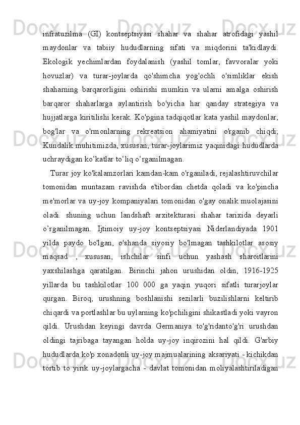 infratuzilma   (GI)   kontseptsiyasi   shahar   va   shahar   atrofidagi   yashil
maydonlar   va   tabiiy   hududlarning   sifati   va   miqdorini   ta'kidlaydi.
Ekologik   yechimlardan   foydalanish   (yashil   tomlar,   favvoralar   yoki
hovuzlar)   va   turar-joylarda   qo'shimcha   yog'ochli   o'simliklar   ekish
shaharning   barqarorligini   oshirishi   mumkin   va   ularni   amalga   oshirish
barqaror   shaharlarga   aylantirish   bo'yicha   har   qanday   strategiya   va
hujjatlarga kiritilishi kerak. Ko'pgina tadqiqotlar kata yashil maydonlar,
bog'lar   va   o'rmonlarning   rekreatsion   ahamiyatini   o'rganib   chiqdi;
Kundalik muhitimizda,  xususan, turar-joylarimiz  yaqinidagi hududlarda
uchraydigan ko‘katlar to‘liq o‘rganilmagan.  
      Turar joy ko'kalamzorlari kamdan-kam o'rganiladi, rejalashtiruvchilar
tomonidan   muntazam   ravishda   e'tibordan   chetda   qoladi   va   ko'pincha
me'morlar va uy-joy kompaniyalari tomonidan o'gay onalik muolajasini
oladi.   shuning   uchun   landshaft   arxitekturasi   shahar   tarixida   deyarli
o’rganilmagan.   Ijtimoiy   uy-joy   kontseptsiyasi   Niderlandiyada   1901
yilda   paydo   bo'lgan,   o'shanda   siyosiy   bo'lmagan   tashkilotlar   asosiy
maqsad   ,   xususan,   ishchilar   sinfi   uchun   yashash   sharoitlarini
yaxshilashga   qaratilgan.   Birinchi   jahon   urushidan   oldin,   1916-1925
yillarda   bu   tashkilotlar   100   000   ga   yaqin   yuqori   sifatli   turarjoylar
qurgan.   Biroq,   urushning   boshlanishi   sezilarli   buzilishlarni   keltirib
chiqardi va portlashlar bu uylarning ko'pchiligini shikastladi yoki vayron
qildi.   Urushdan   keyingi   davrda   Germaniya   to'g'ridanto'g'ri   urushdan
oldingi   tajribaga   tayangan   holda   uy-joy   inqirozini   hal   qildi.   G'arbiy
hududlarda ko'p xonadonli uy-joy majmualarining aksariyati - kichikdan
tortib   to   yirik   uy-joylargacha   -   davlat   tomonidan   moliyalashtiriladigan 