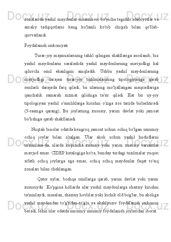 zonalarida yashil maydonlar muammosi bo'yicha tegishli adabiyotlar va
amaliy   tadqiqotlarni   keng   ko'lamli   ko'rib   chiqish   bilan   qo'llab-
quvvatlandi.
Foydalanish imkoniyati
             Turar-joy majmualarining tahlil qilingan shakllariga asoslanib, biz
yashil   maydonlarni   saralashda   yashil   maydonlarning   mavjudligi   hal
qiluvchi   omil   ekanligini   aniqladik.   Ushbu   yashil   maydonlarning
mavjudligi   darajasi   turar-joy   tuzilmalarining   tipologiyasiga   qarab
sezilarli   darajada   farq   qiladi,   bu   ularning   mo'ljallangan   maqsadlariga
qanchalik   samarali   xizmat   qilishiga   ta'sir   qiladi.   Har   bir   uy-joy
tipologiyasi   yashil   o'simliklarga   kirishni   o'ziga   xos   tarzda   birlashtiradi
(5-rasmga   qarang);   Bu   joylarning   xususiy,   yarim   davlat   yoki   jamoat
bo'lishiga qarab shakllanadi.
      Nuqtali binolar odatda kengroq jamoat uchun ochiq bo'lgan umumiy
ochiq   joylar   bilan   o'ralgan.   Ular   aholi   uchun   yashil   hududlarni
ta'minlasa-da,   ularda   ko'pincha   xususiy   yoki   yarim   xususiy   variantlar
mavjud emas. CIDEP katalogiga ko'ra, bunday turdagi tuzilmalar yuqori
sifatli   ochiq   joylarga   ega   emas,   ochiq   ochiq   maydonlar   faqat   to'siq
zonalari bilan cheklangan.
            Qator   uylar,   boshqa   omillarga   qarab,   yarim   davlat   yoki   yarim
xususiydir.   Ko'pgina   hollarda   ular   yashil   maydonlarga   shaxsiy   kirishni
ta'minlaydi, masalan, shaxsiy hovlilar yoki kichik old bog'lar, bu aholiga
yashil   maydondan   to'g'ridan-to'g'ri   va   eksklyuziv   foydalanish   imkonini
beradi, lekin ular odatda umumiy umumiy foydalanish joylaridan iborat. 