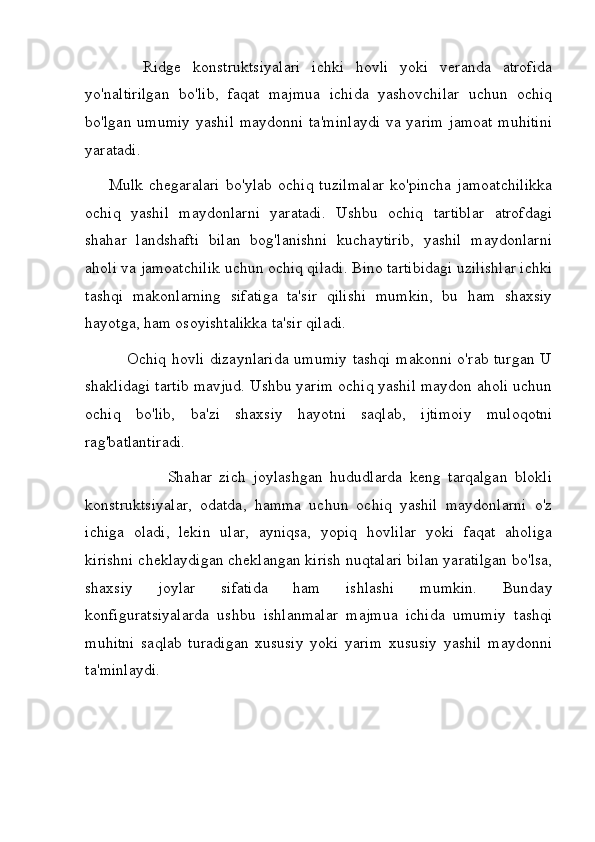           Ridge   konstruktsiyalari   ichki   hovli   yoki   veranda   atrofida
yo'naltirilgan   bo'lib,   faqat   majmua   ichida   yashovchilar   uchun   ochiq
bo'lgan umumiy yashil  maydonni ta'minlaydi  va yarim  jamoat muhitini
yaratadi.
        Mulk   chegaralari   bo'ylab   ochiq   tuzilmalar   ko'pincha   jamoatchilikka
ochiq   yashil   maydonlarni   yaratadi.   Ushbu   ochiq   tartiblar   atrofdagi
shahar   landshafti   bilan   bog'lanishni   kuchaytirib,   yashil   maydonlarni
aholi va jamoatchilik uchun ochiq qiladi. Bino tartibidagi uzilishlar ichki
tashqi   makonlarning   sifatiga   ta'sir   qilishi   mumkin,   bu   ham   shaxsiy
hayotga, ham osoyishtalikka ta'sir qiladi.
               Ochiq hovli dizaynlarida umumiy tashqi makonni o'rab turgan U
shaklidagi tartib mavjud. Ushbu yarim ochiq yashil maydon aholi uchun
ochiq   bo'lib,   ba'zi   shaxsiy   hayotni   saqlab,   ijtimoiy   muloqotni
rag'batlantiradi.
                      Shahar   zich   joylashgan   hududlarda   keng   tarqalgan   blokli
konstruktsiyalar,   odatda,   hamma   uchun   ochiq   yashil   maydonlarni   o'z
ichiga   oladi,   lekin   ular,   ayniqsa,   yopiq   hovlilar   yoki   faqat   aholiga
kirishni cheklaydigan cheklangan kirish nuqtalari bilan yaratilgan bo'lsa,
shaxsiy   joylar   sifatida   ham   ishlashi   mumkin.   Bunday
konfiguratsiyalarda   ushbu   ishlanmalar   majmua   ichida   umumiy   tashqi
muhitni   saqlab   turadigan   xususiy   yoki   yarim   xususiy   yashil   maydonni
ta'minlaydi. 