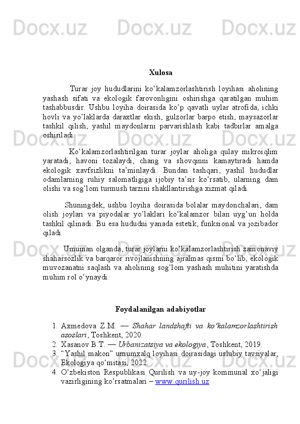 Xulosa
                Turar   joy   hududlarini   ko‘kalamzorlashtirish   loyihasi   aholining
yashash   sifati   va   ekologik   farovonligini   oshirishga   qaratilgan   muhim
tashabbusdir.   Ushbu   loyiha   doirasida   ko‘p   qavatli   uylar   atrofida,   ichki
hovli   va  yo‘laklarda   daraxtlar  ekish,   gulzorlar  barpo   etish,   maysazorlar
tashkil   qilish,   yashil   maydonlarni   parvarishlash   kabi   tadbirlar   amalga
oshiriladi.
              Ko‘kalamzorlashtirilgan   turar   joylar   aholiga   qulay   mikroiqlim
yaratadi,   havoni   tozalaydi,   chang   va   shovqinni   kamaytiradi   hamda
ekologik   xavfsizlikni   ta’minlaydi.   Bundan   tashqari,   yashil   hududlar
odamlarning   ruhiy   salomatligiga   ijobiy   ta’sir   ko‘rsatib,   ularning   dam
olishi va sog‘lom turmush tarzini shakllantirishga xizmat qiladi.
              Shuningdek,   ushbu   loyiha   doirasida   bolalar   maydonchalari,   dam
olish   joylari   va   piyodalar   yo‘laklari   ko‘kalamzor   bilan   uyg‘un   holda
tashkil qilinadi. Bu esa hududni yanada estetik, funksional va jozibador
qiladi.
         Umuman olganda, turar joylarni ko‘kalamzorlashtirish zamonaviy
shaharsozlik va barqaror rivojlanishning ajralmas qismi bo‘lib, ekologik
muvozanatni   saqlash  va aholining  sog‘lom  yashash  muhitini   yaratishda
muhim rol o‘ynaydi.
Foydalanilgan adabiyotlar
1. Axmedova   Z.M.   —   Shahar   landshafti   va   ko‘kalamzorlashtirish
asoslari , Toshkent, 2020.
2. Xasanov B.T. —  Urbanizatsiya va ekologiya , Toshkent, 2019.
3. “Yashil makon” umumxalq loyihasi doirasidagi uslubiy tavsiyalar,
Ekologiya qo‘mitasi, 2022.
4. O‘zbekiston   Respublikasi   Qurilish   va   uy-joy   kommunal   xo‘jaligi
vazirligining ko‘rsatmalari –  www.qurilish.uz 