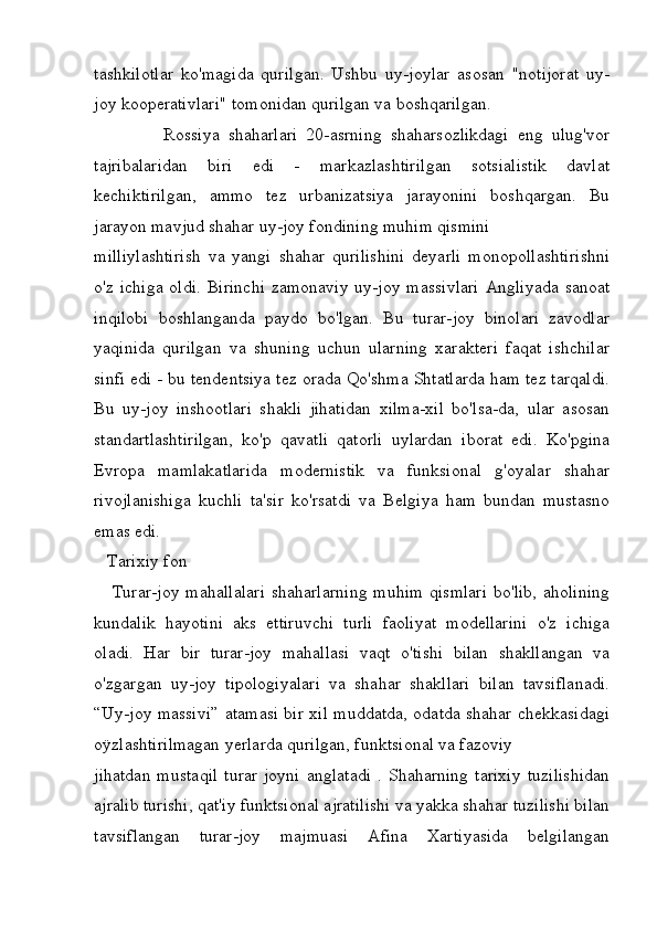 tashkilotlar   ko'magida   qurilgan.   Ushbu   uy-joylar   asosan   "notijorat   uy-
joy kooperativlari" tomonidan qurilgan va boshqarilgan.  
                Rossiya   shaharlari   20-asrning   shaharsozlikdagi   eng   ulug'vor
tajribalaridan   biri   edi   -   markazlashtirilgan   sotsialistik   davlat
kechiktirilgan,   ammo   tez   urbanizatsiya   jarayonini   boshqargan.   Bu
jarayon mavjud shahar uy-joy fondining muhim qismini
milliylashtirish   va   yangi   shahar   qurilishini   deyarli   monopollashtirishni
o'z ichiga oldi.   Birinchi  zamonaviy uy-joy massivlari  Angliyada sanoat
inqilobi   boshlanganda   paydo   bo'lgan.   Bu   turar-joy   binolari   zavodlar
yaqinida   qurilgan   va   shuning   uchun   ularning   xarakteri   faqat   ishchilar
sinfi edi - bu tendentsiya tez orada Qo'shma Shtatlarda ham tez tarqaldi.
Bu   uy-joy   inshootlari   shakli   jihatidan   xilma-xil   bo'lsa-da,   ular   asosan
standartlashtirilgan,   ko'p   qavatli   qatorli   uylardan   iborat   edi.   Ko'pgina
Evropa   mamlakatlarida   modernistik   va   funksional   g'oyalar   shahar
rivojlanishiga   kuchli   ta'sir   ko'rsatdi   va   Belgiya   ham   bundan   mustasno
emas edi. 
   Tarixiy fon
     Turar-joy mahallalari  shaharlarning  muhim qismlari  bo'lib, aholining
kundalik   hayotini   aks   ettiruvchi   turli   faoliyat   modellarini   o'z   ichiga
oladi.   Har   bir   turar-joy   mahallasi   vaqt   o'tishi   bilan   shakllangan   va
o'zgargan   uy-joy   tipologiyalari   va   shahar   shakllari   bilan   tavsiflanadi.
“Uy-joy massivi” atamasi bir xil muddatda, odatda shahar chekkasidagi
oÿzlashtirilmagan yerlarda qurilgan, funktsional va fazoviy
jihatdan   mustaqil   turar   joyni   anglatadi   .   Shaharning   tarixiy   tuzilishidan
ajralib turishi, qat'iy funktsional ajratilishi va yakka shahar tuzilishi bilan
tavsiflangan   turar-joy   majmuasi   Afina   Xartiyasida   belgilangan 