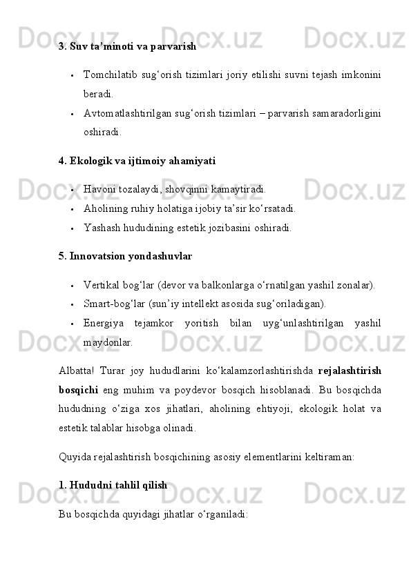 3. Suv ta’minoti va parvarish
 Tomchilatib sug‘orish tizimlari joriy etilishi suvni tejash imkonini
beradi.
 Avtomatlashtirilgan sug‘orish tizimlari – parvarish samaradorligini
oshiradi.
4. Ekologik va ijtimoiy ahamiyati
 Havoni tozalaydi, shovqinni kamaytiradi.
 Aholining ruhiy holatiga ijobiy ta’sir ko‘rsatadi.
 Yashash hududining estetik jozibasini oshiradi.
5. Innovatsion yondashuvlar
 Vertikal bog‘lar (devor va balkonlarga o‘rnatilgan yashil zonalar).
 Smart-bog‘lar (sun’iy intellekt asosida sug‘oriladigan).
 Energiya   tejamkor   yoritish   bilan   uyg‘unlashtirilgan   yashil
maydonlar.
Albatta!   Turar   joy   hududlarini   ko‘kalamzorlashtirishda   rejalashtirish
bosqichi   eng   muhim   va   poydevor   bosqich   hisoblanadi.   Bu   bosqichda
hududning   o‘ziga   xos   jihatlari,   aholining   ehtiyoji,   ekologik   holat   va
estetik talablar hisobga olinadi.
Quyida rejalashtirish bosqichining asosiy elementlarini keltiraman:
1. Hududni tahlil qilish
Bu bosqichda quyidagi jihatlar o‘rganiladi: 