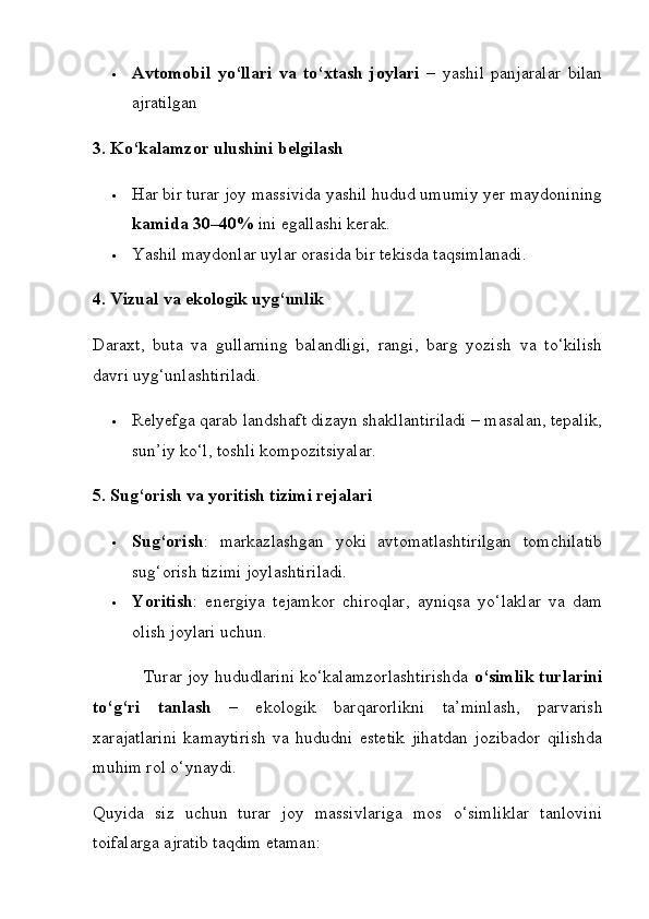  Avtomobil   yo‘llari   va   to‘xtash   joylari   –   yashil   panjaralar   bilan
ajratilgan
3. Ko‘kalamzor ulushini belgilash
 Har bir turar joy massivida yashil hudud umumiy yer maydonining
kamida 30–40%  ini egallashi kerak.
 Yashil maydonlar uylar orasida bir tekisda taqsimlanadi.
4. Vizual va ekologik uyg‘unlik
Daraxt,   buta   va   gullarning   balandligi,   rangi,   barg   yozish   va   to‘kilish
davri uyg‘unlashtiriladi.
 Relyefga qarab landshaft dizayn shakllantiriladi – masalan, tepalik,
sun’iy ko‘l, toshli kompozitsiyalar.  
5. Sug‘orish va yoritish tizimi rejalari
 Sug‘orish :   markazlashgan   yoki   avtomatlashtirilgan   tomchilatib
sug‘orish tizimi joylashtiriladi.
 Yoritish :   energiya   tejamkor   chiroqlar,   ayniqsa   yo‘laklar   va   dam
olish joylari uchun.
           Turar joy hududlarini ko‘kalamzorlashtirishda  o‘simlik turlarini
to‘g‘ri   tanlash   –   ekologik   barqarorlikni   ta’minlash,   parvarish
xarajatlarini   kamaytirish   va   hududni   estetik   jihatdan   jozibador   qilishda
muhim rol o‘ynaydi.
Quyida   siz   uchun   turar   joy   massivlariga   mos   o‘simliklar   tanlovini
toifalarga ajratib taqdim etaman: 