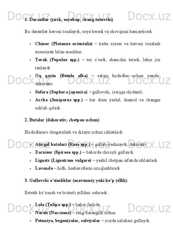 1. Daraxtlar (yirik, soyabop, chang tutuvchi)
Bu daraxtlar havoni tozalaydi, soya beradi va shovqinni kamaytiradi:
 Chinor   (Platanus   orientalis)   –   katta   soyasi   va   havoni   tozalash
xususiyati bilan mashhur.
 Terak   (Populus   spp.)   –   tez   o‘sadi,   shamolni   tutadi,   lekin   joy
tanlaydi.
 Oq   qayin   (Betula   alba)   –   salqin   hududlar   uchun   yaxshi,
dekorativ.
 Sofora (Sophora japonica)  – gullovchi, issiqqa chidamli.
 Archa   (Juniperus   spp.)   –   har   doim   yashil,   shamol   va   changni
ushlab qoladi.
2. Butalar (dekorativ, chetpan uchun)
Hududlararo chegaralash va dizayn uchun ishlatiladi:
 Atirgul butalari (Rosa spp.)  – gullab-yashnaydi, dekorativ.
 Zarnisor (Spiraea spp.)  – bahorda chiroyli gullaydi.
 Ligustr (Ligustrum vulgare)  – yashil chetpan sifatida ishlatiladi.
 Lavanda  – hidli, hasharotlarni uzoqlashtiradi.
3. Gullovchi o‘simliklar (mavsumiy yoki ko‘p yillik)
Estetik ko‘rinish va bioturli xillikni oshiradi:
 Lola (Tulipa spp.)  – bahor faslida.
 Narsis (Narcissus)  – rang-baranglik uchun.
 Petuniya, begoniyalar, salviyalar  – yozda uzluksiz gullaydi. 