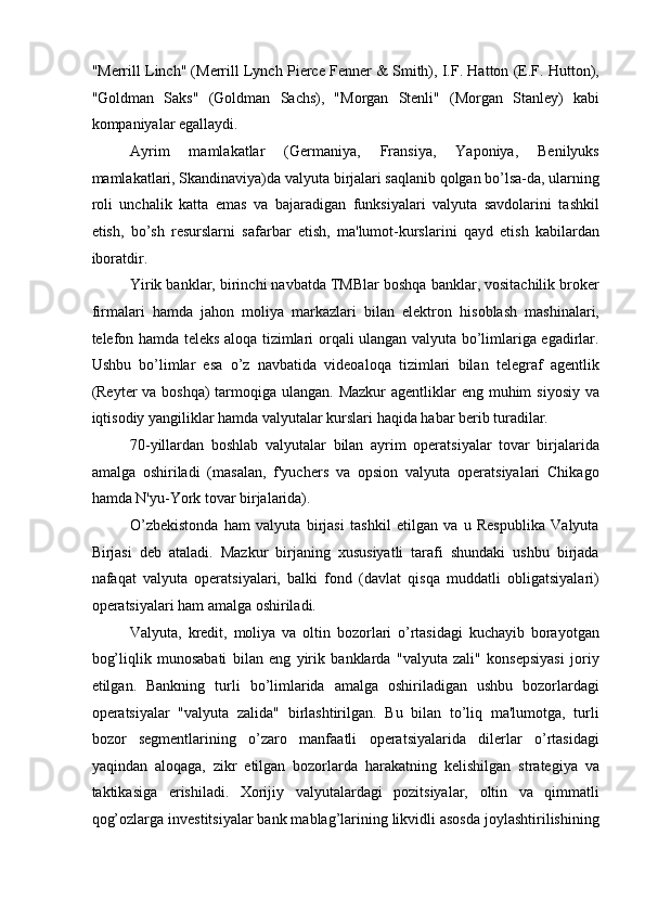 "Merrill Linch" (Merrill Lynch Pierce Fenner & Smith), I.F. Hatton (E.F. Hutton),
"Goldman   Saks"   (Goldman   Sachs),   "Morgan   Stenli"   (Morgan   Stanley)   kabi
kompaniyalar egallaydi. 
Ayrim   mamlakatlar   (Germaniya,   Fransiya,   Yaponiya,   Benilyuks
mamlakatlari, Skandinaviya)da valyuta birjalari saqlanib qolgan bo’lsa-da, ularning
roli   unchalik   katta   emas   va   bajaradigan   funksiyalari   valyuta   savdolarini   tashkil
etish,   bo’sh   resurslarni   safarbar   etish,   ma'lumot-kurslarini   qayd   etish   kabilardan
iboratdir. 
Yirik banklar, birinchi navbatda TMBlar boshqa banklar, vositachilik broker
firmalari   hamda   jahon   moliya   markazlari   bilan   elektron   hisoblash   mashinalari,
telefon hamda teleks aloqa tizimlari orqali ulangan valyuta bo’limlariga egadirlar.
Ushbu   bo’limlar   esa   o’z   navbatida   videoaloqa   tizimlari   bilan   telegraf   agentlik
(Reyter va boshqa)  tarmoqiga ulangan. Mazkur  agentliklar  eng muhim  siyosiy va
iqtisodiy yangiliklar hamda valyutalar kurslari haqida habar berib turadilar. 
70-yillardan   boshlab   valyutalar   bilan   ayrim   operatsiyalar   tovar   birjalarida
amalga   oshiriladi   (masalan,   f'yuchers   va   opsion   valyuta   operatsiyalari   Chikago
hamda N'yu-York tovar birjalarida). 
O’zbekistonda   ham   valyuta   birjasi   tashkil   etilgan   va   u   Respublika   Valyuta
Birjasi   deb   ataladi.   Mazkur   birjaning   xususiyatli   tarafi   shundaki   ushbu   birjada
nafaqat   valyuta   operatsiyalari,   balki   fond   (davlat   qisqa   muddatli   obligatsiyalari)
operatsiyalari ham amalga oshiriladi. 
Valyuta,   kredit,   moliya   va   oltin   bozorlari   o’rtasidagi   kuchayib   borayotgan
bog’liqlik   munosabati   bilan   eng   yirik   banklarda   "valyuta   zali"   konsepsiyasi   joriy
etilgan.   Bankning   turli   bo’limlarida   amalga   oshiriladigan   ushbu   bozorlardagi
operatsiyalar   "valyuta   zalida"   birlashtirilgan.   Bu   bilan   to’liq   ma'lumotga,   turli
bozor   segmentlarining   o’zaro   manfaatli   operatsiyalarida   dilerlar   o’rtasidagi
yaqindan   aloqaga,   zikr   etilgan   bozorlarda   harakatning   kelishilgan   strategiya   va
taktikasiga   erishiladi.   Xorijiy   valyutalardagi   pozitsiyalar,   oltin   va   qimmatli
qog’ozlarga investitsiyalar bank mablag’larining likvidli asosda joylashtirilishining