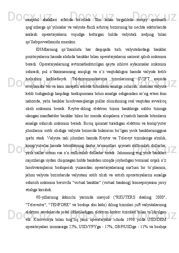 muqobil   shakllari   sifatida   ko’riladi.   Shu   bilan   birgalikda   xorijiy   qimmatli
qog’ozlarga qo’yilmalar va valyuta-foizli arbitraj bozorning bir nechta sektorlarida
aralash   operatsiyalarni   vujudga   keltirgan   holda   valyutali   xedjing   bilan
qo’llabquvvatlanishi mumkin. 
EHMlarning   qo’llanilishi   har   daqiqada   turli   valyutalardagi   banklar
pozitsiyalarini hamda alohida banklar bilan operatsiyalarini nazorat qilish imkonini
beradi.   Operatsiyalarning   avtomatlashtirilgan   qayta   ishlovi   aylanmalar   imkonini
oshiradi,   pul   o’tkazmasining   aniqligi   va   o’z   vaqtidaligini   hamda   valyuta   kelib
tushishini   kafolatlaydi.   Telekommunikatsiya   tizimlarining   SVIFT   asosida
rivojlanishi tez va kam xarajatli asosda bitimlarni amalga oshirish, xususan valyuta
kelib tushganligi haqidagi tasdiqnomani bitim amalga oshganidan so’ng ertasi kun
nahorida, ya'ni banklar hisobvaraqlariga pullar olinishining real vaqtidan avvalroq
olish   imkonini   beradi.   Reyter-diling   elektron   tizimi   banklarga   ushbu   tizimga
ulangan manfaatdor banklar bilan bir zumda aloqalarni o’rnatish hamda bitimlarni
amalga  oshirish   imkonini  beradi.  Biroq  qimmat   turadigan   elektron  va  komp'yuter
jihozlarini   sotib   olishga   valyuta   bozorida   hukmron   bo’lgan   yirik   banklarninggina
qurbi   etadi.   Valyuta   zali   jihozlari   hamda   Reyter   va   Telereyt   tizimlariga   a'zolik,
komp'yuterlar  hamda   bitimlarning  dastur   ta'minotlari   qiymati  millionlab  dollarlar,
yirik zallar uchun esa o’n millionlab dollarlar turadi. Jahonning eng yirik banklari
mijozlariga uydan chiqmagan holda bankdan uzoqda joylashgan terminal orqali o’z
hisobvaraqlarini   boshqarish   yuzasidan   operatsiyalarning   ma'lum   bir   to’plamini,
jahon   valyuta   bozorlarida   valyutani   sotib   olish   va   sotish   operatsiyalarini   amalga
oshirish imkonini beruvchi "virtual banklar" (virtual banking) konsepsiyasini joriy
etishga kirishdi. 
90-yillarning   ikkinchi   yarmida   mavjud   ("REUTERS   dealing   2000",
"Telereuter", "TENFORE" va boshqa shu kabi) diling tizimlari juft valyutalarning
elektron savdolarida jadal ishlatiladigan elektron broker tizimlari bilan to’ldirilgan
edi.   Konversiya   bilan   bog’liq   jami   operatsiyalar   ichida   1996   yilda   USD/DEM
operatsiyalari zimmasiga 22%, USD/YPYga - 17%, GBP/USDga - 11% va boshqa