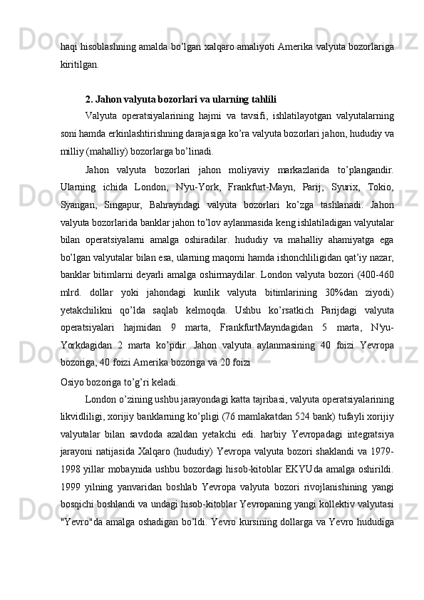haqi hisoblashning amalda bo’lgan xalqaro amaliyoti Amerika valyuta bozorlariga
kiritilgan. 
 
2. Jahon valyuta bozorlari va ularning tahlili 
Valyuta   operatsiyalarining   hajmi   va   tavsifi,   ishlatilayotgan   valyutalarning
soni hamda erkinlashtirishning darajasiga ko’ra valyuta bozorlari jahon, hududiy va
milliy (mahalliy) bozorlarga bo’linadi. 
Jahon   valyuta   bozorlari   jahon   moliyaviy   markazlarida   to’plangandir.
Ularning   ichida   London,   N'yu-York,   Frankfurt-Mayn,   Parij,   Syurix,   Tokio,
Syangan,   Singapur,   Bahrayndagi   valyuta   bozorlari   ko’zga   tashlanadi.   Jahon
valyuta bozorlarida banklar jahon to’lov aylanmasida keng ishlatiladigan valyutalar
bilan   operatsiyalarni   amalga   oshiradilar.   hududiy   va   mahalliy   ahamiyatga   ega
bo’lgan valyutalar bilan esa, ularning maqomi hamda ishonchliligidan qat’iy nazar,
banklar  bitimlarni  deyarli  amalga oshirmaydilar. London valyuta bozori  (400-460
mlrd.   dollar   yoki   jahondagi   kunlik   valyuta   bitimlarining   30%dan   ziyodi)
yetakchilikni   qo’lda   saqlab   kelmoqda.   Ushbu   ko’rsatkich   Parijdagi   valyuta
operatsiyalari   hajmidan   9   marta,   FrankfurtMayndagidan   5   marta,   N'yu-
Yorkdagidan   2   marta   ko’pdir.   Jahon   valyuta   aylanmasining   40   foizi   Yevropa
bozoriga, 40 foizi Amerika bozoriga va 20 foizi 
Osiyo bozoriga to’g’ri keladi. 
London o’zining ushbu jarayondagi katta tajribasi, valyuta operatsiyalarining
likvidliligi, xorijiy banklarning ko’pligi (76 mamlakatdan 524 bank) tufayli xorijiy
valyutalar   bilan   savdoda   azaldan   yetakchi   edi.   harbiy   Yevropadagi   integratsiya
jarayoni  natijasida  Xalqaro (hududiy)  Yevropa valyuta bozori  shaklandi  va 1979-
1998 yillar  mobaynida ushbu bozordagi hisob-kitoblar  EKYUda amalga oshirildi.
1999   yilning   yanvaridan   boshlab   Yevropa   valyuta   bozori   rivojlanishining   yangi
bosqichi boshlandi va undagi hisob-kitoblar Yevropaning yangi kollektiv valyutasi
"Yevro"da amalga oshadigan bo’ldi. Yevro kursining dollarga va Yevro hududiga