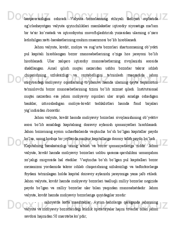 barqarorsizligini   oshiradi.   Valyuta   bozorlarining   stihiyali   faoliyati   oqibatida
og’irlashayotgan   valyuta   qiyinchiliklari   mamlakatlar   iqtisodiy   siyosatiga   ma'lum
bir   ta'sir   ko’rsatadi   va   iqtisodiyotni   muvofiqlashtirish   yuzasidan   ularning   o’zaro
kelishilgan xatti-harakatlarining muhim muammosi bo’lib hisoblanadi. 
Jahon   valyuta,   kredit,   moliya   va   sug’urta   bozorlari   shartnomaning   ob’yekti
pul   kapitali   hisoblangan   bozor   munosabatlarining   o’ziga   hos   jarayoni   bo’lib
hisoblanadi.   Ular   xalqaro   iqtisodiy   munosabatlarning   rivojlanishi   asosida
shakllangan.   Amal   qilish   nuqtai   nazaridan   ushbu   bozorlar   takror   ishlab
chiqarishning   uzluksizligi   va   rentabelligini   ta'minlash   maqsadida   jahon
miqyosidagi   moliyaviy   oqimlarning   to’planuvi   hamda   ularning   qayta   taqsimotini
ta'minlovchi   bozor   munosabatlarining   tizimi   bo’lib   xizmat   qiladi.   Institutsional
nuqtai   nazardan   esa   jahon   moliyaviy   oqimlari   ular   orqali   amalga   oshadigan
banklar,   ixtisoslashgan   moliya-kredit   tashkilotlari   hamda   fond   birjalari
yig’indisidan iboratdir. 
Jahon   valyuta,   kredit   hamda   moliyaviy   bozorlari   rivojlanishining   ob’yektiv
asosi   bo’lib   amaldagi   kapitalning   doiraviy   aylanish   qonuniyatlari   hisoblanadi.
Jahon   bozorining   ayrim   uchastkalarida   vaqtincha   bo’sh   bo’lgan   kapitallar   paydo
bo’lsa, uning boshqa bir joylarida mazkur kapitallarga doimiy talab paydo bo’ladi. 
Kapitalning   harakatsizligi   uning   tabiati   va   bozor   qonuniyatlariga   ziddir.   Jahon
valyuta,   kredit   hamda   moliyaviy   bozorlari   ushbu   qarama-qarshilikni   umumjahon
xo’jaligi   miqyosida   hal   etadilar.   Vaqtincha   bo’sh   bo’lgan   pul   kapitallari   bozor
mexanizmi   yordamida   takror   ishlab   chiqarishning   uzluksizligi   va   tadbirkorlarga
foydani   ta'minlagan   holda   kapital   doiraviy   aylanishi   jarayoniga   yana   jalb   etiladi.
Jahon valyuta, kredit hamda moliyaviy bozorlari taalluqli milliy bozorlar negizida
paydo   bo’lgan   va   milliy   bozorlar   ular   bilan   yaqindan   munosabatdadir.   Jahon
valyuta, kredit hamda moliyaviy bozorlariga quyidagilar xosdir: 
- nihoyatda   katta   masshtablar.   Ayrim   baholarga   qaraganda   jahonning
valyuta va moliyaviy bozorlaridagi kunlik operatsiyalar hajmi tovarlar bilan jahon
savdosi hajmidan 50 marotaba ko’pdir;