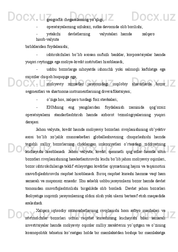 - geografik chegaralarning yo’qligi; 
- operatsiyalarning uzluksiz, sutka davomida olib borilishi; 
- yetakchi  davlatlarning  valyutalari  hamda  xalqaro  
hisob-valyuta 
birliklaridan foydalanishi; 
- ishtirokchilari   bo’lib   asosan   nufuzli   banklar,   korporatsiyalar   hamda
yuqori reytingga ega moliya-kredit institutlari hisoblanadi; 
- ushbu   bozorlarga   nihoyatda   ishonchli   yoki   salmoqli   kafolatga   ega
mijozlar chiqish huquqiga ega; 
- moliyaviy   xizmatlar   jarayonidagi   inqilobiy   sharoitlarda   bozor
segmentlari va shartnoma instrumentlarining diversifikatsiyasi; 
- o’ziga hos, xalqaro tusdagi foiz stavkalari; 
- EHMning   eng   yangilaridan   foydalanish   zaminida   qog’ozsiz
operatsiyalarni   standartlashtirish   hamda   axborot   texnologiyalarining   yuqori
darajasi. 
Jahon   valyuta,   kredit   hamda   moliyaviy   bozorlari   rivojlanishining   ob’yektiv
asosi   bo’lib   xo’jalik   munosabatlari   globallashuvining   chuqurlashishi   hamda
tegishli   milliy   bozorlarning   cheklangan   imkoniyatlari   o’rtasidagi   ziddiyatning
kuchayishi   hisoblanadi.   Jahon   valyuta,   kredit,   qimmatli   qog’ozlar   hamda   oltin
bozorlari rivojlanishining harakatlantiruvchi kuchi bo’lib jahon moliyaviy oqimlari,
bozor ishtirokchilariga taklif etilayotgan kreditlar qiymatining hajmi va taqsimotini
muvofiqlashtiruvchi   raqobat   hisoblanadi.   Biroq   raqobat   kurashi   hamma   vaqt   ham
samarali va nuqsonsiz emasdir. Shu sababli ushbu jarayonlarni bozor hamda davlat
tomonidan   muvofiqlashtirilishi   birgalikda   olib   boriladi.   Davlat   jahon   bozorlari
faoliyatiga inqirozli jarayonlarning oldini olish yoki ularni bartaraf etish maqsadida
aralashadi. 
Xalqaro   iqtisodiy   munosabatlarning   rivojlanishi   hom   ashyo   manbalari   va
iste'molchilar   bozorlari   uchun   raqobat   kurashining   kuchayishi   bilan   samarali
investitsiyalar   hamda   moliyaviy   oqimlar   milliy   xarakterini   yo’qotgan   va   o’zining
kosmopolitik   tabiatini   ko’rsatgan   holda   bir   mamlakatdan   boshqa   bir   mamlakatga 