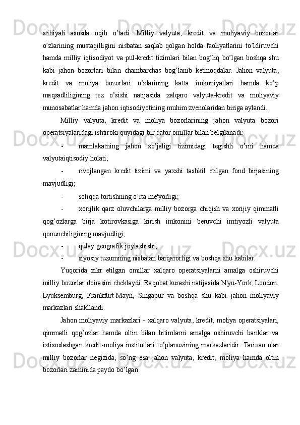 stihiyali   asosda   oqib   o’tadi.   Milliy   valyuta,   kredit   va   moliyaviy   bozorlar
o’zlarining   mustaqilligini   nisbatan   saqlab   qolgan   holda   faoliyatlarini   to’ldiruvchi
hamda   milliy   iqtisodiyot   va   pul-kredit   tizimlari   bilan   bog’liq   bo’lgan   boshqa   shu
kabi   jahon   bozorlari   bilan   chambarchas   bog’lanib   ketmoqdalar.   Jahon   valyuta,
kredit   va   moliya   bozorlari   o’zlarining   katta   imkoniyatlari   hamda   ko’p
maqsadliligining   tez   o’sishi   natijasida   xalqaro   valyuta-kredit   va   moliyaviy
munosabatlar hamda jahon iqtisodiyotining muhim zvenolaridan biriga aylandi. 
Milliy   valyuta,   kredit   va   moliya   bozorlarining   jahon   valyuta   bozori
operatsiyalaridagi ishtiroki quyidagi bir qator omillar bilan belgilanadi: 
- mamlakatning   jahon   xo’jaligi   tizimidagi   tegishli   o’rni   hamda
valyutaiqtisodiy holati; 
- rivojlangan   kredit   tizimi   va   yaxshi   tashkil   etilgan   fond   birjasining
mavjudligi; 
- soliqqa tortishning o’rta me'yorligi; 
- xorijlik   qarz   oluvchilarga   milliy   bozorga   chiqish   va   xorijiy   qimmatli
qog’ozlarga   birja   kotirovkasiga   kirish   imkonini   beruvchi   imtiyozli   valyuta
qonunchiligining mavjudligi; 
- qulay geografik joylashishi; 
- siyosiy tuzumning nisbatan barqarorligi va boshqa shu kabilar. 
Yuqorida   zikr   etilgan   omillar   xalqaro   operatsiyalarni   amalga   oshiruvchi
milliy bozorlar doirasini cheklaydi. Raqobat kurashi natijasida N'yu-York, London,
Lyuksemburg,   Frankfurt-Mayn,   Singapur   va   boshqa   shu   kabi   jahon   moliyaviy
markazlari shakllandi. 
Jahon moliyaviy markazlari - xalqaro valyuta, kredit, moliya operatsiyalari,
qimmatli   qog’ozlar   hamda   oltin   bilan   bitimlarni   amalga   oshiruvchi   banklar   va
ixtisoslashgan  kredit-moliya institutlari  to’planuvining markazlaridir. Tarixan ular
milliy   bozorlar   negizida,   so’ng   esa   jahon   valyuta,   kredit,   moliya   hamda   oltin
bozorlari zaminida paydo bo’lgan.