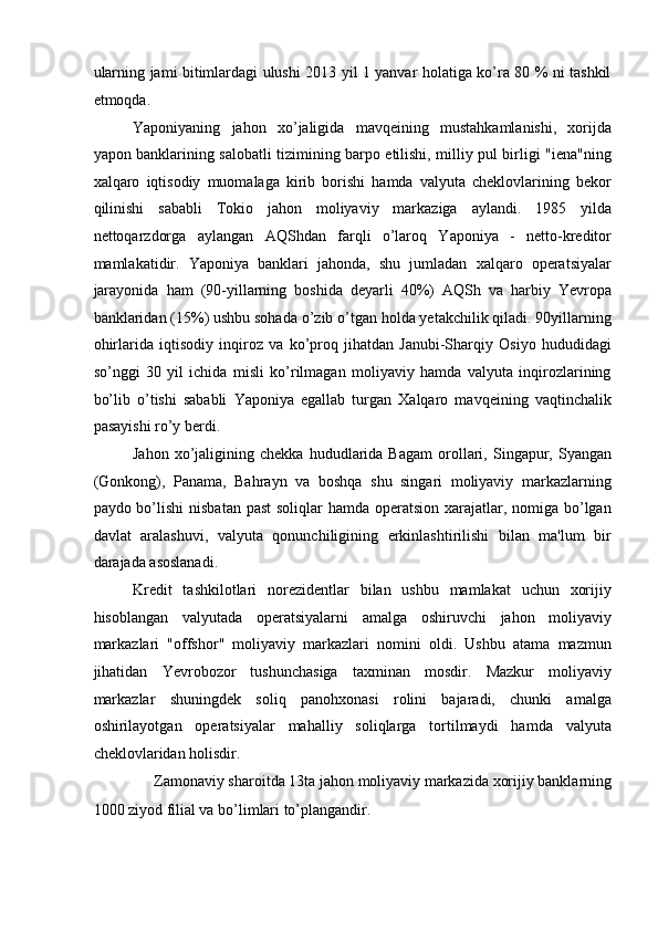 ularning jami bitimlardagi ulushi 2013 yil 1 yanvar holatiga ko’ra 80 % ni tashkil
etmoqda. 
Yaponiyaning   jahon   xo’jaligida   mavqeining   mustahkamlanishi,   xorijda
yapon banklarining salobatli tizimining barpo etilishi, milliy pul birligi "iena"ning
xalqaro   iqtisodiy   muomalaga   kirib   borishi   hamda   valyuta   cheklovlarining   bekor
qilinishi   sababli   Tokio   jahon   moliyaviy   markaziga   aylandi.   1985   yilda
nettoqarzdorga   aylangan   AQShdan   farqli   o’laroq   Yaponiya   -   netto-kreditor
mamlakatidir.   Yaponiya   banklari   jahonda,   shu   jumladan   xalqaro   operatsiyalar
jarayonida   ham   (90-yillarning   boshida   deyarli   40%)   AQSh   va   harbiy   Yevropa
banklaridan (15%) ushbu sohada o’zib o’tgan holda yetakchilik qiladi. 90yillarning
ohirlarida   iqtisodiy   inqiroz   va   ko’proq   jihatdan   Janubi-Sharqiy   Osiyo   hududidagi
so’nggi   30   yil   ichida   misli   ko’rilmagan   moliyaviy   hamda   valyuta   inqirozlarining
bo’lib   o’tishi   sababli   Yaponiya   egallab   turgan   Xalqaro   mavqeining   vaqtinchalik
pasayishi ro’y berdi. 
Jahon   xo’jaligining   chekka   hududlarida   Bagam   orollari,   Singapur,   Syangan
(Gonkong),   Panama,   Bahrayn   va   boshqa   shu   singari   moliyaviy   markazlarning
paydo bo’lishi  nisbatan past  soliqlar  hamda operatsion xarajatlar, nomiga bo’lgan
davlat   aralashuvi,   valyuta   qonunchiligining   erkinlashtirilishi   bilan   ma'lum   bir
darajada asoslanadi. 
Kredit   tashkilotlari   norezidentlar   bilan   ushbu   mamlakat   uchun   xorijiy
hisoblangan   valyutada   operatsiyalarni   amalga   oshiruvchi   jahon   moliyaviy
markazlari   "offshor"   moliyaviy   markazlari   nomini   oldi.   Ushbu   atama   mazmun
jihatidan   Yevrobozor   tushunchasiga   taxminan   mosdir.   Mazkur   moliyaviy
markazlar   shuningdek   soliq   panohxonasi   rolini   bajaradi,   chunki   amalga
oshirilayotgan   operatsiyalar   mahalliy   soliqlarga   tortilmaydi   hamda   valyuta
cheklovlaridan holisdir. 
Zamonaviy sharoitda 13ta jahon moliyaviy markazida xorijiy banklarning 
1000 ziyod filial va bo’limlari to’plangandir.