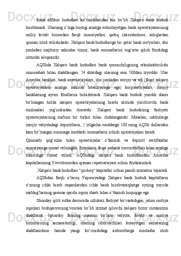 Bank   offshor   hududlari   ko’rinishlaridan   biri   bo’lib   Xalqaro   bank   hududi
hisoblanadi. Ularning o’ziga hosligi amalga oshirilayotgan bank operatsiyalarining
milliy   kredit   bozoridan   farqli   xususiyatlari,   qattiq   ixtisoslashuvi,   soliqlardan
qisman ozod etilishidadir. Xalqaro bank hududlariga bir qator bank me'yorlari, shu
jumladan   majburiy   zahiralar   tizimi,   bank   omonatlarini   sug’urta   qilish   fondidagi
ishtiroki aloqasizdir. 
AQShda   Xalqaro   bank   hududlari   bank   qonunchiligining   erkinlashtirilishi
munosabati   bilan   shakllangan.   24   shtatdagi   ularning   soni   500dan   ziyoddir.   Ular
Amerika banklari, bank assosiatsiyalari, shu jumladan xorijiy va edj (faqat xalqaro
operatsiyalarni   amalga   oshirish   lisenziyasiga   ega)   korporatsiyalari,   xorijiy
banklarning   ayrim   filiallarini   birlashtiradi.   Xalqaro   bank   hududi   yuridik   shaxs
bo’lmagan   holda   xalqaro   operatsiyalarning   hisobi   alohida   yuritiluvchi   bank
tuzilmalari   yig’indisidan   iboratdir.   Xalqaro   bank   hududining   faoliyati
operatsiyalarning   ma'lum   bir   turlari   bilan   cheklangandir.   Masalan,   ushbularga
xorijiy  valyutadagi  depozitlarni,  2 yilgacha  muddatga  100 ming AQSh  dollaridan
kam bo’lmagan summaga muddatli omonatlarni ochish operatsiyalari kiradi. 
Qimmatli   qog’ozlar   bilan   operatsiyalar   o’tkazish   va   depozit   sertifikatlar
emissiyasiga ruxsat etilmagan. Bitimlarni faqat nobank norezidentlari bilan amalga
oshirishga   ruxsat   etiladi.   AQShdagi   xalqaro   bank   hududlaridan   Amerika
kapitallarining Yevrobozordan qisman repatriatsiyasi uchun foydalaniladi. 
Xalqaro bank hududlari "qochoq" kapitallar uchun panoh xizmatini bajaradi. 
AQShdan   farqli   o’laroq   Yaponiyadagi   Xalqaro   bank   hududi   kapitallarni
o’zining   ichki   hisob   raqamlaridan   ichki   bank   hisobvaraqlariga   oyning   oxirida
mablag’larning qarama-qarshi oqimi sharti bilan o’tkazish huquqiga ega. 
Shunday qilib sutka davomida uzluksiz faoliyat ko’rsatadigan, jahon moliya
oqimlari boshqaruvining vositasi  bo’lib xizmat qiluvchi xalqaro bozor mexanizmi
shakllandi.   Iqtisodiy   fanning   maxsus   bo’limi   valyuta,   kredit   va   moliya
bozorlarining   samaradorligi,   ularning   ishtirokchilari   kutayotgan   samaraning
shakllanishini   hamda   yangi   ko’rinishdagi   axborotlarga   moslasha   olish