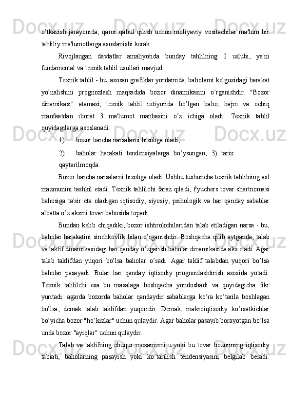 o’tkazish   jarayonida,   qaror   qabul   qilish   uchun   moliyaviy   vositachilar   ma'lum   bir
tahliliy ma'lumotlarga asoslanishi kerak. 
Rivojlangan   davlatlar   amaliyotida   bunday   tahlilning   2   uslubi,   ya'ni
fundamental va texnik tahlil usullari mavjud. 
Texnik tahlil - bu, asosan grafiklar yordamida, baholarni kelgusidagi harakat
yo’nalishini   prognozlash   maqsadida   bozor   dinamikasini   o’rganishdir.   "Bozor
dinamikasi"   atamasi,   texnik   tahlil   ixtiyorida   bo’lgan   baho,   hajm   va   ochiq
manfaatdan   iborat   3   ma'lumot   manbasini   o’z   ichiga   oladi.   Texnik   tahlil
quyidagilarga asoslanadi: 
1) bozor barcha narsalarni hisobga oladi; 
2) baholar   harakati   tendensiyalarga   bo’ysungan;   3)   tarix
qaytarilmoqda. 
Bozor barcha narsalarni hisobga oladi. Ushbu tushuncha texnik tahlilning asl
mazmunini tashkil etadi. Texnik tahlilchi faraz qiladi, f'yuchers tovar shartnomasi
bahosiga   ta'sir   eta   oladigan   iqtisodiy,   siyosiy,   psihologik   va   har   qanday   sabablar
albatta o’z aksini tovar bahosida topadi. 
Bundan kelib chiqadiki, bozor ishtirokchilaridan talab etiladigan narsa - bu,
baholar harakatini sinchkovlik bilan o’rganishdir. Boshqacha qilib aytganda, talab
va taklif dinamikasidagi har qanday o’zgarish baholar dinamikasida aks etadi. Agar
talab   taklifdan   yuqori   bo’lsa   baholar   o’sadi.   Agar   taklif   talabdan   yuqori   bo’lsa
baholar   pasayadi.   Bular   har   qanday   iqtisodiy   prognozlashtirish   asosida   yotadi.
Texnik   tahlilchi   esa   bu   masalaga   boshqacha   yondoshadi   va   quyidagicha   fikr
yuritadi:   agarda   bozorda   baholar   qandaydir   sabablarga   ko’ra   ko’tarila   boshlagan
bo’lsa,   demak   talab   taklifdan   yuqoridir.   Demak,   makroiqtisodiy   ko’rsatkichlar
bo’yicha bozor "ho’kizlar" uchun qulaydir. Agar baholar pasayib borayotgan bo’lsa
unda bozor "ayiqlar" uchun qulaydir. 
Talab va taklifning chuqur  mexanizmi  u yoki bu tovar bozorining iqtisodiy
tabiati,   baholarning   pasayish   yoki   ko’tarilish   tendensiyasini   belgilab   beradi.
