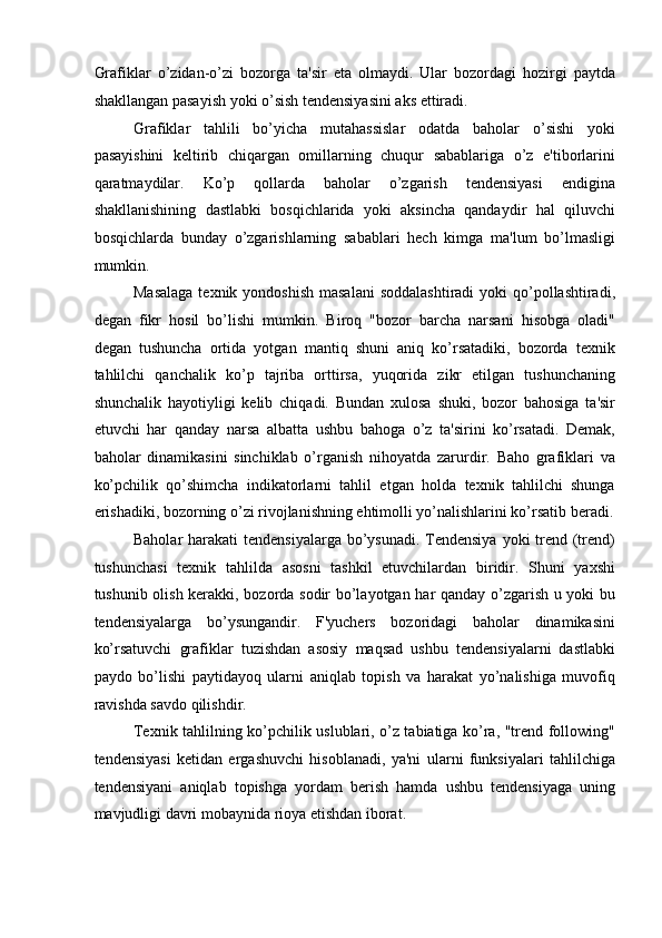 Grafiklar   o’zidan-o’zi   bozorga   ta'sir   eta   olmaydi.   Ular   bozordagi   hozirgi   paytda
shakllangan pasayish yoki o’sish tendensiyasini aks ettiradi. 
Grafiklar   tahlili   bo’yicha   mutahassislar   odatda   baholar   o’sishi   yoki
pasayishini   keltirib   chiqargan   omillarning   chuqur   sabablariga   o’z   e'tiborlarini
qaratmaydilar.   Ko’p   qollarda   baholar   o’zgarish   tendensiyasi   endigina
shakllanishining   dastlabki   bosqichlarida   yoki   aksincha   qandaydir   hal   qiluvchi
bosqichlarda   bunday   o’zgarishlarning   sabablari   hech   kimga   ma'lum   bo’lmasligi
mumkin. 
Masalaga  texnik yondoshish  masalani  soddalashtiradi  yoki  qo’pollashtiradi,
degan   fikr   hosil   bo’lishi   mumkin.   Biroq   "bozor   barcha   narsani   hisobga   oladi"
degan   tushuncha   ortida   yotgan   mantiq   shuni   aniq   ko’rsatadiki,   bozorda   texnik
tahlilchi   qanchalik   ko’p   tajriba   orttirsa,   yuqorida   zikr   etilgan   tushunchaning
shunchalik   hayotiyligi   kelib   chiqadi.   Bundan   xulosa   shuki,   bozor   bahosiga   ta'sir
etuvchi   har   qanday   narsa   albatta   ushbu   bahoga   o’z   ta'sirini   ko’rsatadi.   Demak,
baholar   dinamikasini   sinchiklab   o’rganish   nihoyatda   zarurdir.   Baho   grafiklari   va
ko’pchilik   qo’shimcha   indikatorlarni   tahlil   etgan   holda   texnik   tahlilchi   shunga
erishadiki, bozorning o’zi rivojlanishning ehtimolli yo’nalishlarini ko’rsatib beradi.
Baholar  harakati  tendensiyalarga bo’ysunadi. Tendensiya  yoki trend (trend)
tushunchasi   texnik   tahlilda   asosni   tashkil   etuvchilardan   biridir.   Shuni   yaxshi
tushunib olish kerakki, bozorda sodir bo’layotgan har qanday o’zgarish u yoki bu
tendensiyalarga   bo’ysungandir.   F'yuchers   bozoridagi   baholar   dinamikasini
ko’rsatuvchi   grafiklar   tuzishdan   asosiy   maqsad   ushbu   tendensiyalarni   dastlabki
paydo   bo’lishi   paytidayoq   ularni   aniqlab   topish   va   harakat   yo’nalishiga   muvofiq
ravishda savdo qilishdir. 
Texnik tahlilning ko’pchilik uslublari, o’z tabiatiga ko’ra, "trend following"
tendensiyasi   ketidan   ergashuvchi   hisoblanadi,   ya'ni   ularni   funksiyalari   tahlilchiga
tendensiyani   aniqlab   topishga   yordam   berish   hamda   ushbu   tendensiyaga   uning
mavjudligi davri mobaynida rioya etishdan iborat.