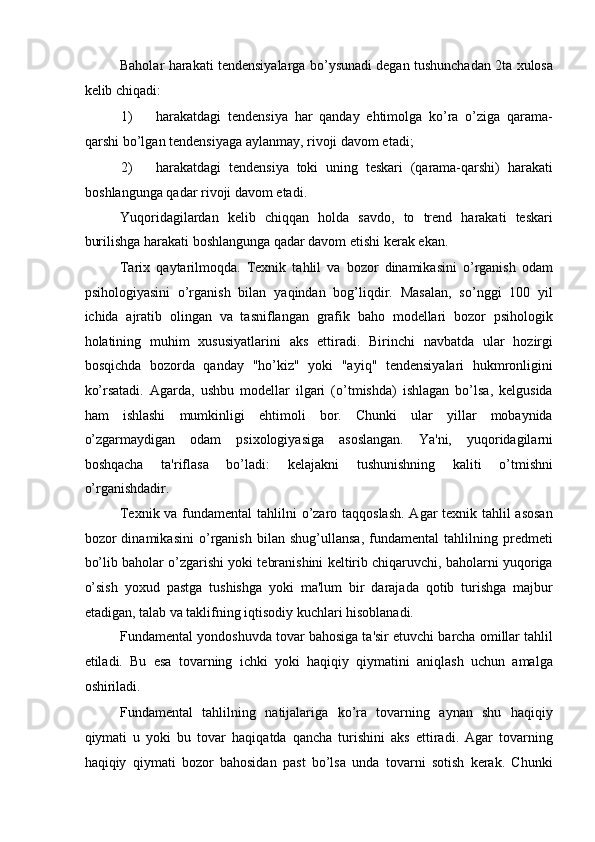 Baholar harakati tendensiyalarga bo’ysunadi degan tushunchadan 2ta xulosa
kelib chiqadi: 
1) harakatdagi   tendensiya   har   qanday   ehtimolga   ko’ra   o’ziga   qarama-
qarshi bo’lgan tendensiyaga aylanmay, rivoji davom etadi; 
2) harakatdagi   tendensiya   toki   uning   teskari   (qarama-qarshi)   harakati
boshlangunga qadar rivoji davom etadi. 
Yuqoridagilardan   kelib   chiqqan   holda   savdo,   to   trend   harakati   teskari
burilishga harakati boshlangunga qadar davom etishi kerak ekan. 
Tarix   qaytarilmoqda.   Texnik   tahlil   va   bozor   dinamikasini   o’rganish   odam
psihologiyasini   o’rganish   bilan   yaqindan   bog’liqdir.   Masalan,   so’nggi   100   yil
ichida   ajratib   olingan   va   tasniflangan   grafik   baho   modellari   bozor   psihologik
holatining   muhim   xususiyatlarini   aks   ettiradi.   Birinchi   navbatda   ular   hozirgi
bosqichda   bozorda   qanday   "ho’kiz"   yoki   "ayiq"   tendensiyalari   hukmronligini
ko’rsatadi.   Agarda,   ushbu   modellar   ilgari   (o’tmishda)   ishlagan   bo’lsa,   kelgusida
ham   ishlashi   mumkinligi   ehtimoli   bor.   Chunki   ular   yillar   mobaynida
o’zgarmaydigan   odam   psixologiyasiga   asoslangan.   Ya'ni,   yuqoridagilarni
boshqacha   ta'riflasa   bo’ladi:   kelajakni   tushunishning   kaliti   o’tmishni
o’rganishdadir. 
Texnik va fundamental  tahlilni  o’zaro taqqoslash. Agar texnik tahlil  asosan
bozor   dinamikasini   o’rganish   bilan   shug’ullansa,   fundamental   tahlilning   predmeti
bo’lib baholar o’zgarishi yoki tebranishini keltirib chiqaruvchi, baholarni yuqoriga
o’sish   yoxud   pastga   tushishga   yoki   ma'lum   bir   darajada   qotib   turishga   majbur
etadigan, talab va taklifning iqtisodiy kuchlari hisoblanadi. 
Fundamental yondoshuvda tovar bahosiga ta'sir etuvchi barcha omillar tahlil
etiladi.   Bu   esa   tovarning   ichki   yoki   haqiqiy   qiymatini   aniqlash   uchun   amalga
oshiriladi. 
Fundamental   tahlilning   natijalariga   ko’ra   tovarning   aynan   shu   haqiqiy
qiymati   u   yoki   bu   tovar   haqiqatda   qancha   turishini   aks   ettiradi.   Agar   tovarning
haqiqiy   qiymati   bozor   bahosidan   past   bo’lsa   unda   tovarni   sotish   kerak.   Chunki 