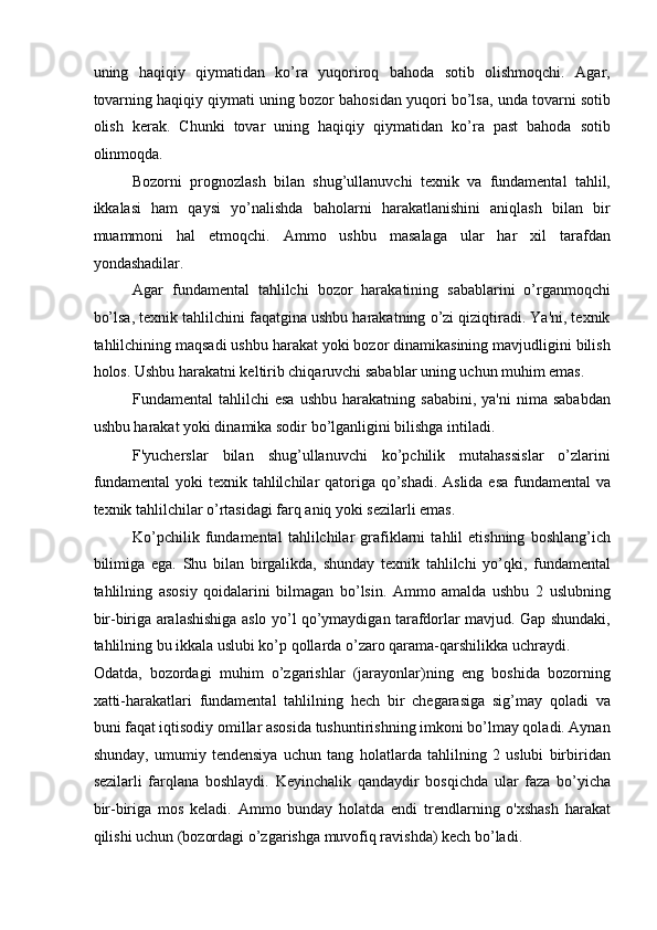 uning   haqiqiy   qiymatidan   ko’ra   yuqoriroq   bahoda   sotib   olishmoqchi.   Agar,
tovarning haqiqiy qiymati uning bozor bahosidan yuqori bo’lsa, unda tovarni sotib
olish   kerak.   Chunki   tovar   uning   haqiqiy   qiymatidan   ko’ra   past   bahoda   sotib
olinmoqda. 
Bozorni   prognozlash   bilan   shug’ullanuvchi   texnik   va   fundamental   tahlil,
ikkalasi   ham   qaysi   yo’nalishda   baholarni   harakatlanishini   aniqlash   bilan   bir
muammoni   hal   etmoqchi.   Ammo   ushbu   masalaga   ular   har   xil   tarafdan
yondashadilar. 
Agar   fundamental   tahlilchi   bozor   harakatining   sabablarini   o’rganmoqchi
bo’lsa, texnik tahlilchini faqatgina ushbu harakatning o’zi qiziqtiradi. Ya'ni, texnik
tahlilchining maqsadi ushbu harakat yoki bozor dinamikasining mavjudligini bilish
holos. Ushbu harakatni keltirib chiqaruvchi sabablar uning uchun muhim emas. 
Fundamental   tahlilchi   esa   ushbu  harakatning  sababini,   ya'ni  nima  sababdan
ushbu harakat yoki dinamika sodir bo’lganligini bilishga intiladi. 
F'yucherslar   bilan   shug’ullanuvchi   ko’pchilik   mutahassislar   o’zlarini
fundamental  yoki texnik tahlilchilar  qatoriga qo’shadi.  Aslida esa fundamental  va
texnik tahlilchilar o’rtasidagi farq aniq yoki sezilarli emas. 
Ko’pchilik   fundamental   tahlilchilar   grafiklarni   tahlil   etishning   boshlang’ich
bilimiga   ega.   Shu   bilan   birgalikda,   shunday   texnik   tahlilchi   yo’qki,   fundamental
tahlilning   asosiy   qoidalarini   bilmagan   bo’lsin.   Ammo   amalda   ushbu   2   uslubning
bir-biriga aralashishiga aslo yo’l qo’ymaydigan tarafdorlar mavjud. Gap shundaki,
tahlilning bu ikkala uslubi ko’p qollarda o’zaro qarama-qarshilikka uchraydi. 
Odatda,   bozordagi   muhim   o’zgarishlar   (jarayonlar)ning   eng   boshida   bozorning
xatti-harakatlari   fundamental   tahlilning   hech   bir   chegarasiga   sig’may   qoladi   va
buni faqat iqtisodiy omillar asosida tushuntirishning imkoni bo’lmay qoladi. Aynan
shunday,   umumiy   tendensiya   uchun   tang   holatlarda   tahlilning   2   uslubi   birbiridan
sezilarli   farqlana   boshlaydi.   Keyinchalik   qandaydir   bosqichda   ular   faza   bo’yicha
bir-biriga   mos   keladi.   Ammo   bunday   holatda   endi   trendlarning   o'xshash   harakat
qilishi uchun (bozordagi o’zgarishga muvofiq ravishda) kech bo’ladi.
