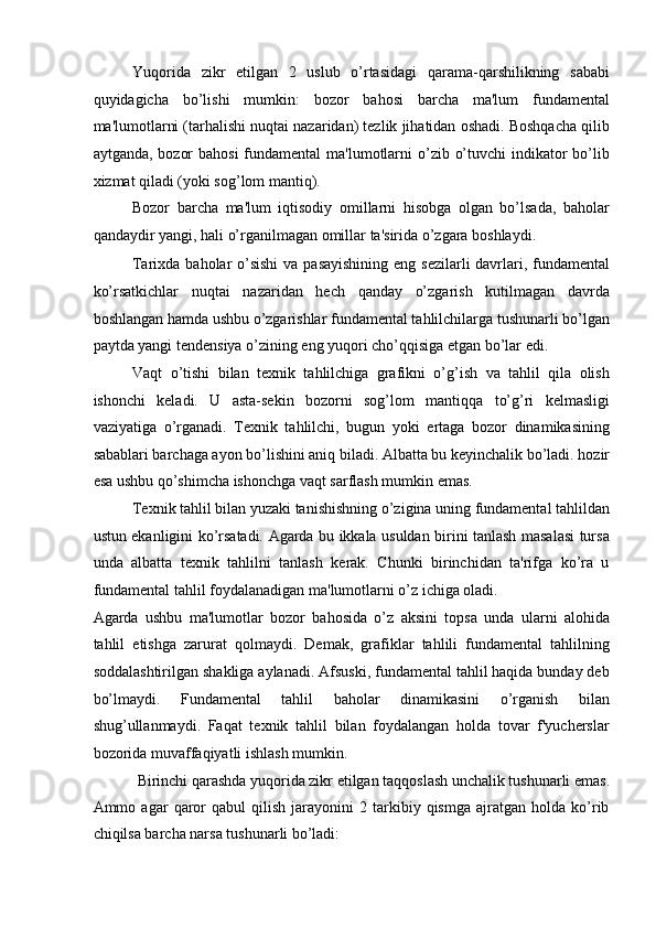 Yuqorida   zikr   etilgan   2   uslub   o’rtasidagi   qarama-qarshilikning   sababi
quyidagicha   bo’lishi   mumkin:   bozor   bahosi   barcha   ma'lum   fundamental
ma'lumotlarni (tarhalishi nuqtai nazaridan) tezlik jihatidan oshadi. Boshqacha qilib
aytganda, bozor  bahosi  fundamental ma'lumotlarni  o’zib o’tuvchi  indikator  bo’lib
xizmat qiladi (yoki sog’lom mantiq). 
Bozor   barcha   ma'lum   iqtisodiy   omillarni   hisobga   olgan   bo’lsada,   baholar
qandaydir yangi, hali o’rganilmagan omillar ta'sirida o’zgara boshlaydi. 
Tarixda baholar  o’sishi  va pasayishining eng sezilarli  davrlari, fundamental
ko’rsatkichlar   nuqtai   nazaridan   hech   qanday   o’zgarish   kutilmagan   davrda
boshlangan hamda ushbu o’zgarishlar fundamental tahlilchilarga tushunarli bo’lgan
paytda yangi tendensiya o’zining eng yuqori cho’qqisiga etgan bo’lar edi. 
Vaqt   o’tishi   bilan   texnik   tahlilchiga   grafikni   o’g’ish   va   tahlil   qila   olish
ishonchi   keladi.   U   asta-sekin   bozorni   sog’lom   mantiqqa   to’g’ri   kelmasligi
vaziyatiga   o’rganadi.   Texnik   tahlilchi,   bugun   yoki   ertaga   bozor   dinamikasining
sabablari barchaga ayon bo’lishini aniq biladi. Albatta bu keyinchalik bo’ladi. hozir
esa ushbu qo’shimcha ishonchga vaqt sarflash mumkin emas. 
Texnik tahlil bilan yuzaki tanishishning o’zigina uning fundamental tahlildan
ustun ekanligini ko’rsatadi. Agarda bu ikkala usuldan birini tanlash masalasi tursa
unda   albatta   texnik   tahlilni   tanlash   kerak.   Chunki   birinchidan   ta'rifga   ko’ra   u
fundamental tahlil foydalanadigan ma'lumotlarni o’z ichiga oladi. 
Agarda   ushbu   ma'lumotlar   bozor   bahosida   o’z   aksini   topsa   unda   ularni   alohida
tahlil   etishga   zarurat   qolmaydi.   Demak,   grafiklar   tahlili   fundamental   tahlilning
soddalashtirilgan shakliga aylanadi. Afsuski, fundamental tahlil haqida bunday deb
bo’lmaydi.   Fundamental   tahlil   baholar   dinamikasini   o’rganish   bilan
shug’ullanmaydi.   Faqat   texnik   tahlil   bilan   foydalangan   holda   tovar   f'yucherslar
bozorida muvaffaqiyatli ishlash mumkin. 
Birinchi qarashda yuqorida zikr etilgan taqqoslash unchalik tushunarli emas. 
Ammo  agar   qaror   qabul   qilish   jarayonini   2  tarkibiy  qismga   ajratgan   holda  ko’rib
chiqilsa barcha narsa tushunarli bo’ladi: