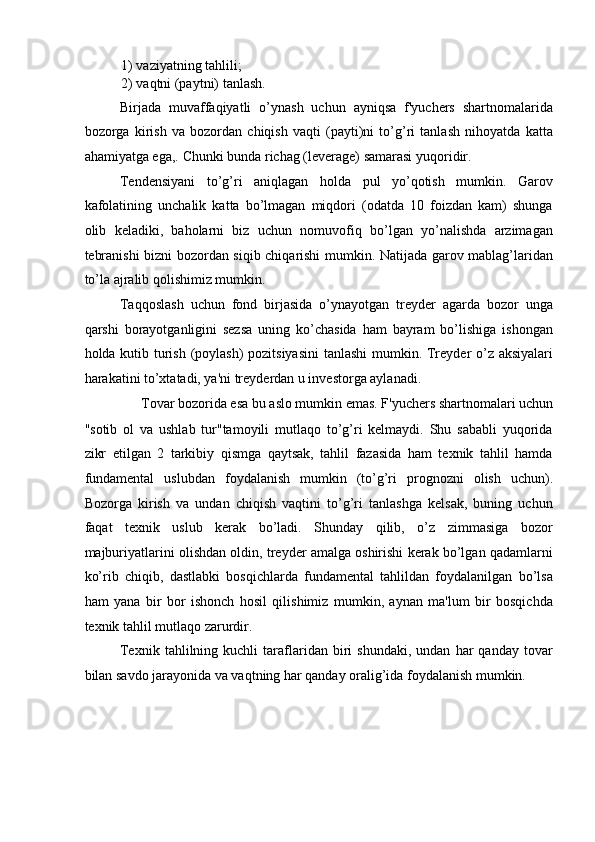 1) vaziyatning tahlili; 
2) vaqtni (paytni) tanlash. 
Birjada   muvaffaqiyatli   o’ynash   uchun   ayniqsa   f'yuchers   shartnomalarida
bozorga   kirish   va   bozordan   chiqish   vaqti   (payti)ni   to’g’ri   tanlash   nihoyatda   katta
ahamiyatga ega,.  Chunki bunda richag (leverage) samarasi yuqoridir. 
Tendensiyani   to’g’ri   aniqlagan   holda   pul   yo’qotish   mumkin.   Garov
kafolatining   unchalik   katta   bo’lmagan   miqdori   (odatda   10   foizdan   kam)   shunga
olib   keladiki,   baholarni   biz   uchun   nomuvofiq   bo’lgan   yo’nalishda   arzimagan
tebranishi bizni bozordan siqib chiqarishi mumkin. Natijada garov mablag’laridan
to’la ajralib qolishimiz mumkin. 
Taqqoslash   uchun   fond   birjasida   o’ynayotgan   treyder   agarda   bozor   unga
qarshi   borayotganligini   sezsa   uning   ko’chasida   ham   bayram   bo’lishiga   ishongan
holda kutib turish (poylash)  pozitsiyasini  tanlashi  mumkin. Treyder o’z aksiyalari
harakatini to’xtatadi, ya'ni treyderdan u investorga aylanadi. 
Tovar bozorida esa bu aslo mumkin emas. F'yuchers shartnomalari uchun 
"sotib   ol   va   ushlab   tur"tamoyili   mutlaqo   to’g’ri   kelmaydi.   Shu   sababli   yuqorida
zikr   etilgan   2   tarkibiy   qismga   qaytsak,   tahlil   fazasida   ham   texnik   tahlil   hamda
fundamental   uslubdan   foydalanish   mumkin   (to’g’ri   prognozni   olish   uchun).
Bozorga   kirish   va   undan   chiqish   vaqtini   to’g’ri   tanlashga   kelsak,   buning   uchun
faqat   texnik   uslub   kerak   bo’ladi.   Shunday   qilib,   o’z   zimmasiga   bozor
majburiyatlarini olishdan oldin, treyder amalga oshirishi kerak bo’lgan qadamlarni
ko’rib   chiqib,   dastlabki   bosqichlarda   fundamental   tahlildan   foydalanilgan   bo’lsa
ham   yana   bir   bor   ishonch   hosil   qilishimiz   mumkin,   aynan   ma'lum   bir   bosqichda
texnik tahlil mutlaqo zarurdir. 
Texnik   tahlilning  kuchli   taraflaridan  biri   shundaki,   undan   har   qanday   tovar
bilan savdo jarayonida va vaqtning har qanday oralig’ida foydalanish mumkin.