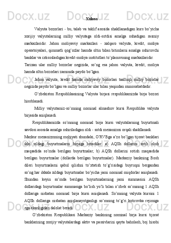 Xulosa
 
Valyuta bozorlari  - bu, talab va taklif asosida  shakllanadigan kurs bo’yicha
xorijiy   valyutalarning   milliy   valyutaga   oldi-sotdisi   amalga   oshadigan   rasmiy
markazlaridir.   Jahon   moliyaviy   markazlari   -   xalqaro   valyuta,   kredit,   moliya
operatsiyalari, qimmatli  qog’ozlar  hamda oltin bilan bitimlarni  amalga oshiruvchi
banklar va ixtisoslashgan kredit-moliya institutlari to’planuvining markazlaridir. 
Tarixan   ular   milliy   bozorlar   negizida,   so’ng   esa   jahon   valyuta,   kredit,   moliya
hamda oltin bozorlari zaminida paydo bo’lgan. 
Jahon   valyuta,   kredit   hamda   moliyaviy   bozorlari   taalluqli   milliy   bozorlar
negizida paydo bo’lgan va milliy bozorlar ular bilan yaqindan munosabatdadir. 
O’zbekiston   Respublikasining   Valyuta   birjasi   respublikamizda   birja   bozori
hisoblanadi. 
Milliy   valyutamiz-so’mning   nominal   almashuv   kursi   Respublika   valyuta
birjasida aniqlanadi. 
Respublikamizda   so’mning   nominal   birja   kursi   valyutalarning   buyurtmali
savdosi asosida amalga oshiriladigan oldi - sotdi mexanizmi orqali shakllanadi. 
Mazkur mexanizmning mohiyati shundaki, O’RVBga a’zo bo’lgan tijorat banklari
ikki   xildagi   buyurtmalarni   birjaga   beradilar:   a)   AQSh   dollarini   sotib   olish
maqsadida   so’mda   berilgan   buyurtmalar;   b)   AQSh   dollarini   sotish   maqsadida
berilgan   buyurtmalar   (dollarda   berilgan   buyurtmalar).   Markaziy   bankning   Bosh
dileri   buyurtmalarni   qabul   qilishni   to’xtatish   to’g’risidagi   buyruqni   bergandan
so’ng har ikkala xildagi buyurtmalar bo’yicha jami nominal miqdorlar aniqlanadi.
Shundan   keyin   so’mda   berilgan   buyurtmalarning   jami   summasini   AQSh
dollaridagi   buyurtmalar   summasiga   bo’lish   yo’li   bilan   o’zbek   so’mining   1   AQSh
dollariga   nisbatan   nominal   birja   kursi   aniqlanadi.   So’mning   valyuta   kursini   1
AQSh   dollariga   nisbatan   aniqlanayotganligi   so’mning   to’g’ri   kotirovka   rejimiga
ega ekanligidan dalolat beradi. 
O’zbekiston   Respublikasi   Markaziy   bankining   nominal   birja   kursi   tijorat
banklarining xorijiy valyutalardagi aktiv va passivlarini qayta baholash, boj hisobi