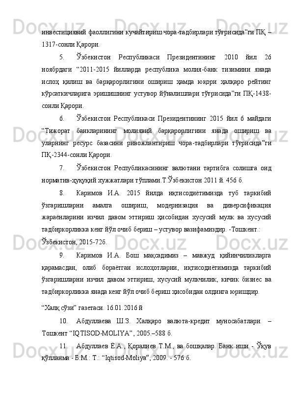 инвестициявий фаоллигини кучайтириш чора-тадбирлари тўғрисида”ги ПҚ –
1317-сонли Қарори. 
5. Ўзбекистон   Республикаси   Президентининг   2010   йил   26
ноябрдаги   “2011-2015   йилларда   республика   молия-банк   тизимини   янада
ислоҳ   қилиш   ва   барқарорлигини   ошириш   ҳамда   юқори   ҳалқаро   рейтинг
кўрсаткичларига   эришишнинг   устувор   йўналишлари   тўғрисида”ги   ПҚ-1438-
сонли Қарори. 
6. Ўзбекистон   Республикаси   Президентининг   2015   йил   6   майдаги
“ Тижорат   банкларининг   молиявий   барқарорлигини   янада   ошириш   ва
уларнинг   ресурс   базасини   ривожлантириш   чора - тадбирлари   тўғрисида” ги
ПҚ-2344-сонли Қарори. 
7. Ўзбекистон   Республикасининг   валютани   тартибга   солишга   оид
норматив-ҳуқуқий хужжатлари тўплами.Т.Ўзбекистон 2011 й. 456 б. 
8. Каримов   И.А.   2015   йилда   иқтисодиётимизда   туб   таркибий
ўзгаришларни   амалга   ошириш,   модернизация   ва   диверсификация
жараёнларини   изчил   давом   эттириш   ҳисобидан   хусусий   мулк   ва   хусусий
тадбиркорликка кенг йўл очиб бериш – устувор вазифамиздир. -Тошкент.: 
Ўзбекистон, 2015-72б. 
9. Каримов   И.А.   Бош   мақсадимиз   –   мавжуд   қийинчиликларга
қарамасдан,   олиб   бораётган   ислоҳотларни,   иқтисодиётимизда   таркибий
ўзгаришларни   изчил   давом   эттириш,   хусусий   мулкчилик,   кичик   бизнес   ва
тадбиркорликка янада кенг йўл очиб бериш ҳисобидан олдинга юришдир. 
“Халқ сўзи” газетаси. 16.01.2016 й 
10. Абдуллаева   Ш.З.   Халқаро   валюта-кредит   муносабатлари.   –
Тошкент “IQTISOD-MOLIYA”, 2005.–588 б. 
11. Абдуллаев   Ё.А.,   Қоралиев   Т.М.,   ва   бошқалар.   Банк   иши   -   Ўқув
қўлланма - Б.М.: Т.: “Iqtisod-Moliya”, 2009. - 576 б.