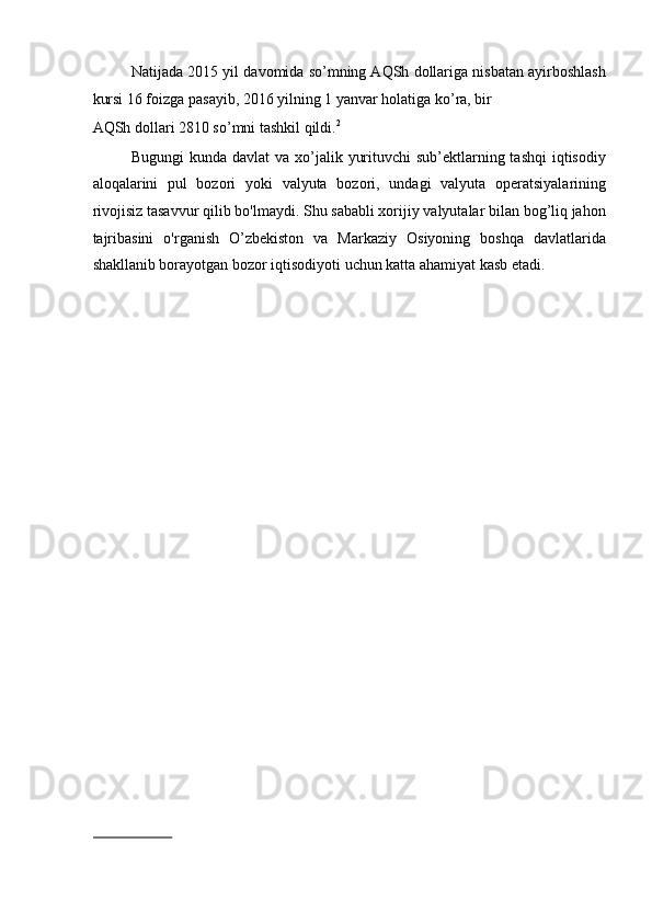 Natijada 2015 yil davomida so’mning AQSh dollariga nisbatan ayirboshlash
kursi 16 foizga pasayib, 2016 yilning 1 yanvar holatiga ko’ra, bir 
AQSh dollari 2810 so’mni tashkil qildi. 2
 
Bugungi  kunda davlat  va xo’jalik yurituvchi  sub’ektlarning tashqi  iqtisodiy
aloqalarini   pul   bozori   yoki   valyuta   bozori,   undagi   valyuta   operatsiyalarining
rivojisiz tasavvur qilib bo'lmaydi. Shu sababli xorijiy valyutalar bilan bog’liq jahon
tajribasini   o'rganish   O’zbekiston   va   Markaziy   Osiyoning   boshqa   davlatlarida
shakllanib borayotgan bozor iqtisodiyoti uchun katta ahamiyat kasb etadi. 
   
                           