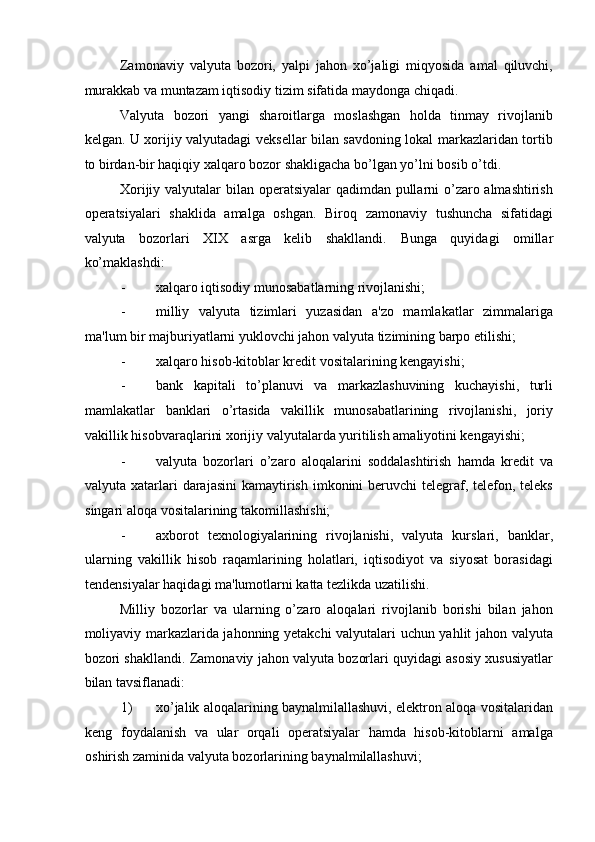 Zamonaviy   valyuta   bozori,   yalpi   jahon   xo’jaligi   miqyosida   amal   qiluvchi,
murakkab va muntazam iqtisodiy tizim sifatida maydonga chiqadi. 
Valyuta   bozori   yangi   sharoitlarga   moslashgan   holda   tinmay   rivojlanib
kelgan. U xorijiy valyutadagi veksellar bilan savdoning lokal markazlaridan tortib
to birdan-bir haqiqiy xalqaro bozor shakligacha bo’lgan yo’lni bosib o’tdi. 
Xorijiy valyutalar  bilan operatsiyalar  qadimdan pullarni o’zaro almashtirish
operatsiyalari   shaklida   amalga   oshgan.   Biroq   zamonaviy   tushuncha   sifatidagi
valyuta   bozorlari   XIX   asrga   kelib   shakllandi.   Bunga   quyidagi   omillar
ko’maklashdi: 
- xalqaro iqtisodiy munosabatlarning rivojlanishi; 
- milliy   valyuta   tizimlari   yuzasidan   a'zo   mamlakatlar   zimmalariga
ma'lum bir majburiyatlarni yuklovchi jahon valyuta tizimining barpo etilishi; 
- xalqaro hisob-kitoblar kredit vositalarining kengayishi; 
- bank   kapitali   to’planuvi   va   markazlashuvining   kuchayishi,   turli
mamlakatlar   banklari   o’rtasida   vakillik   munosabatlarining   rivojlanishi,   joriy
vakillik hisobvaraqlarini xorijiy valyutalarda yuritilish amaliyotini kengayishi; 
- valyuta   bozorlari   o’zaro   aloqalarini   soddalashtirish   hamda   kredit   va
valyuta xatarlari darajasini  kamaytirish imkonini  beruvchi telegraf, telefon, teleks
singari aloqa vositalarining takomillashishi; 
- axborot   texnologiyalarining   rivojlanishi,   valyuta   kurslari,   banklar,
ularning   vakillik   hisob   raqamlarining   holatlari,   iqtisodiyot   va   siyosat   borasidagi
tendensiyalar haqidagi ma'lumotlarni katta tezlikda uzatilishi. 
Milliy   bozorlar   va   ularning   o’zaro   aloqalari   rivojlanib   borishi   bilan   jahon
moliyaviy markazlarida jahonning yetakchi valyutalari uchun yahlit jahon valyuta
bozori shakllandi.   Zamonaviy jahon valyuta bozorlari quyidagi asosiy xususiyatlar
bilan tavsiflanadi: 
1) xo’jalik aloqalarining baynalmilallashuvi, elektron aloqa vositalaridan
keng   foydalanish   va   ular   orqali   operatsiyalar   hamda   hisob-kitoblarni   amalga
oshirish zaminida valyuta bozorlarining baynalmilallashuvi;