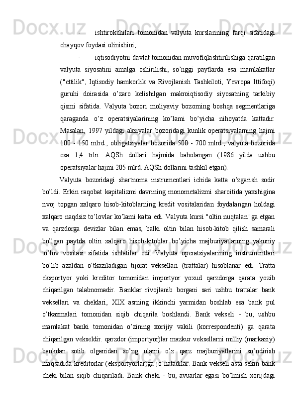 - ishtirokchilari   tomonidan   valyuta   kurslarining   farqi   sifatidagi
chayqov foydasi olinishini; 
- iqtisodiyotni davlat tomonidan muvofiqlashtirilishiga qaratilgan
valyuta   siyosatini   amalga   oshirilishi,   so’nggi   paytlarda   esa   mamlakatlar
("ettilik",   Iqtisodiy   hamkorlik   va   Rivojlanish   Tashkiloti,   Yevropa   Ittifoqi)
guruhi   doirasida   o’zaro   kelishilgan   makroiqtisodiy   siyosatning   tarkibiy
qismi   sifatida.   Valyuta   bozori   moliyaviy   bozorning   boshqa   segmentlariga
qaraganda   o’z   operatsiyalarining   ko’lami   bo’yicha   nihoyatda   kattadir.
Masalan,   1997   yildagi   aksiyalar   bozoridagi   kunlik   operatsiyalarning   hajmi
100   -   150   mlrd.,   obligatsiyalar   bozorida   500   -   700   mlrd.,   valyuta   bozorida
esa   1,4   trln.   AQSh   dollari   hajmida   baholangan   (1986   yilda   ushbu
operatsiyalar hajmi 205 mlrd. AQSh dollarini tashkil etgan). 
Valyuta   bozoridagi   shartnoma   instrumentlari   ichida   katta   o’zgarish   sodir
bo’ldi.   Erkin   raqobat   kapitalizmi   davrining   monometalizmi   sharoitida   yaxshigina
rivoj   topgan   xalqaro   hisob-kitoblarning   kredit   vositalaridan   foydalangan   holdagi
xalqaro naqdsiz to’lovlar ko’lami katta edi. Valyuta kursi "oltin nuqtalari"ga etgan
va   qarzdorga   devizlar   bilan   emas,   balki   oltin   bilan   hisob-kitob   qilish   samarali
bo’lgan   paytda   oltin   xalqaro   hisob-kitoblar   bo’yicha   majburiyatlarning   yakuniy
to’lov   vositasi   sifatida   ishlatilar   edi.   Valyuta   operatsiyalarining   instrumentlari
bo’lib   azaldan   o’tkaziladigan   tijorat   veksellari   (trattalar)   hisoblanar   edi.   Tratta
eksportyor   yoki   kreditor   tomonidan   importyor   yoxud   qarzdorga   qarata   yozib
chiqarilgan   talabnomadir.   Banklar   rivojlanib   borgani   sari   ushbu   trattalar   bank
veksellari   va   cheklari,   XIX   asrning   ikkinchi   yarmidan   boshlab   esa   bank   pul
o’tkazmalari   tomonidan   siqib   chiqarila   boshlandi.   Bank   vekseli   -   bu,   ushbu
mamlakat   banki   tomonidan   o’zining   xorijiy   vakili   (korrespondenti)   ga   qarata
chiqarilgan vekseldir. qarzdor (importyor)lar mazkur veksellarni milliy (markaziy)
bankdan   sotib   olganidan   so’ng   ularni   o’z   qarz   majburiyatlarini   so’ndirish
maqsadida kreditorlar (eksportyorlar)ga jo’natadilar. Bank vekseli asta-sekin bank
cheki   bilan   siqib   chiqariladi.   Bank   cheki   -   bu,   avuarlar   egasi   bo’lmish   xorijdagi 