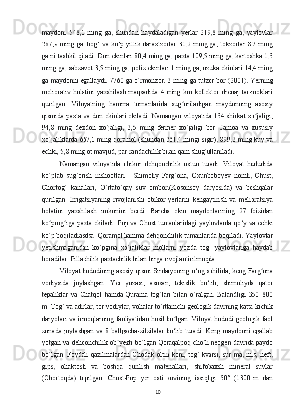 maydoni   548,1   ming   ga,   shundan   haydaladigan   yerlar   219,8   ming   ga,   yaylovlar
287,9 ming ga, bog  va ko p yillik daraxtzorlar 31,2 ming ga, tokzorlar 8,7 mingʻ ʻ
ga ni tashkil qiladi.  Don ekinlari 80,4 ming ga, paxta 109,5 ming ga, kartoshka 1,3
ming ga, sabzavot 3,5 ming ga, poliz ekinlari 1 ming ga, ozuka ekinlari 14,4 ming
ga maydonni egallaydi, 7760 ga o rmonzor, 3 ming ga tutzor bor (2001).  	
ʻ Yerning
meliorativ   holatini   yaxshilash   maqsadida   4   ming   km   kollektor   drenaj   tar-moklari
qurilgan.   Viloyatning   hamma   tumanlarida   sug oriladigan   maydonning   asosiy	
ʻ
qismida paxta va don ekinlari ekiladi. Namangan viloyatida 134 shirkat xo jaligi,	
ʻ
94,8   ming   dexdon   xo jaligi,   3,5   ming   fermer   xo jaligi   bor.   Jamoa   va   xususiy	
ʻ ʻ
xo jaliklarda 667,1 ming qoramol (shundan 261,4 mingi sigir), 899,3 ming kuy va	
ʻ
echki, 5,8 ming ot mavjud, par-randachilik bilan qam shug ullaniladi.	
ʻ
Namangan   viloyatida   obikor   dehqonchilik   ustun   turadi.   Viloyat   hududida
ko plab   sug orish   inshootlari   -   Shimoliy   Farg ona,   Oxunboboyev   nomli,   Chust,	
ʻ ʻ ʻ
Chortog   kanallari,   O rtato qay   suv   ombori(Kosonsoy   daryosida)   va   boshqalar	
ʻ ʻ ʻ
qurilgan.   Irrigatsiyaning   rivojlanishi   obikor   yerlarni   kengaytirish   va   melioratsiya
holatini   yaxshilash   imkonini   berdi.   Barcha   ekin   maydonlarining   27   foizidan
ko prog iga  paxta ekiladi. Pop va Chust  tumanlaridagi  yaylovlarda qo y va echki	
ʻ ʻ ʻ
ko p boqiladiasdsa. Qoramol hamma dehqonchilik tumanlarida boqiladi. Yaylovlar
ʻ
yetishmaganidan   ko pgina   xo jaliklar   mollarni   yozda   tog   yaylovlariga   haydab	
ʻ ʻ ʻ
boradilar. Pillachilik paxtachilik bilan birga rivojlantirilmoqda.
Viloyat hududining asosiy qismi Sirdaryoning o ng sohilida, keng Farg ona	
ʻ ʻ
vodiysida   joylashgan.   Yer   yuzasi,   asosan,   tekislik   bo lib,   shimoliyda   qator	
ʻ
tepaliklar   va   Chatqol   hamda   Qurama   tog lari   bilan   o ralgan.   Balandligi   350–800	
ʻ ʻ
m. Tog  va adirlar, tor vodiylar, vohalar to rtlamchi geologik davrning katta-kichik	
ʻ ʻ
daryolari va irmoqlarning faoliyatidan hosil bo lgan. Viloyat hududi geologik faol	
ʻ
zonada joylashgan va 8 ballgacha-zilzilalar  bo lib turadi. Keng maydonni  egallab
ʻ
yotgan va dehqonchilik ob yekti bo lgan Qoraqalpoq cho li neogen davrida paydo	
ʼ ʻ ʻ
bo lgan.  Foydali  qazilmalardan  Chodak   oltin  koni,  tog  kvarsi,  sur-ma,  mis,  neft,	
ʻ ʻ
gips,   ohaktosh   va   boshqa   qurilish   materiallari,   shifobaxsh   mineral   suvlar
(Chortoqda)   topilgan.   Chust-Pop   yer   osti   suvining   issiqligi   50°   (1300   m   dan
10 