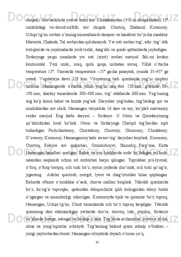 chiqadi). Suv tarkibida yod va brom bor.  Chodaksoydan (450 m chuqurlikdan) 23°
issiklikdagi   vo-dorod-sulfidli   suv   chiqadi.   Chortoq,   Shahand,   Kosonsoy,
Uchqo rg on suvlari o zining minerallanish darajasi va harakteri bo yicha mashhurʻ ʻ ʻ ʻ
Matsesta, Chakrak, Tal suvlaridan qolishmaydi. Yer osti suvlari tog , adir, tog  oldi	
ʻ ʻ
botiqlarida va yoyilmalarda yirik toshli, shag alli va qumli qatlamlarda joylashgan.	
ʻ
Sirdaryoga   yaqin   zonalarda   yer   osti   ( sizot )   suvlari   mavjud .   Ikli - mi   keskin
kontinental .   Yozi   uzok ,,   issiq ,   qishi   qisqa ,   nisbatan   sovuq .   Yillik   o ʻ rtacha
temperatura   13°.   Yanvarda   temperatura   –25°   gacha   pasayadi ,   iyunda   35–45°   ga
yetadi .   Vegetatsiya   davri   229   kun .   Viloyatning   turli   qismlarida   yog ʻ in   miqdori
turlicha .   Namanganda   o ʻ rtacha   yillik   yog ʻ in   miq - dori   230   mm ,   g ʻ arbida   90–
190   mm ,   sharkiy   tumanlarida   300–400   mm ,   tog  	
ʻ etaklarida   600   mm .   Yog inning	ʻ
eng   ko p   kismi   bahor   va   kuzda   yog adi.   Daryolari   yog indan,   tog lardagi   qor   va	
ʻ ʻ ʻ ʻ
muzliklardan   suv   oladi.   Namangan   viloyatida   16   dare   va   soy,   ko plab   mavsumiy	
ʻ
soylar   mavjud.   Eng   katta   daryosi   –   Sirdaryo .   U   Norin   va   Qoradaryoning
qo ʻ shilishidan   hosil   bo ʻ ladi .   Norin   va   Sirdaryoga   Chatqol   tog ʻ laridan   oqib
tushadigan   Pochchaotasoy ,   Chortoksoy ,   Chustsoy ,   Olmossoy ,   Chodaksoy ,
G ʻ ovasoy ,  Kosonsoy ,  Namangansoy   kabi   sersuv   tog  	
ʻ daryolari   kuyiladi .  Kosonsoy ,
Chortoq ,   Eskiyer   suv   omborlari ,   Oxunboboyev ,   Shimoliy   Farg ʻ ona ,   Katta
Namangan   kanallari   qurilgan .   Bahor   va   yoz   boshlarida   sodir   bo ʻ ladigan   sel   hodi -
salaridan   saqlanish   uchun   sel   omborlari   barpo   qilingan .   Tuproklari   pro - lyuvial ,
o ʻ tloq ,   o ʻ tloqi - botqoq ,   och   tusli   bo ʻ z ,   ayrim   joylarda   sho ʻ rxok ,   och   tusli   qo ʻ ng ʻ ir ,
jigarrang   .   Adirlar   qumtosh ,   mergel ,   lyoss   va   chag ʻ irtoshlar   bilan   qoplangan .
Bahorda   efemer   o ʻ simliklar   o ʻ sadi ,   chorva   mollari   boqiladi .   Tekislik   qismlarida
bo ʻ z ,   ko ʻ ng ʻ ir   tuproqlar ,   qadimdan   dehqonchilik   qilib   kelingnidan   tabiiy   holati
o ʻ zgargan   va   unumdorligi   oshirilgan .   Kosonsoyda   tipik   va   qoramtir   bo ʻ z   tuproq ,
Namangan ,   Uchqo ʻ rg ʻ on ,   Chust   tumanlarida   och   bo ʻ z   tuproq   tarqalgan .   Tekislik
qismining   ekin   ekilmaydigan   yerlarida   sho ʻ ra ,   shuvoq ,   lola ,   otquloq ,   Sirdaryo
bo ʻ ylarida   betaga ,  astragal   va   boshqa   o ʻ sadi .  Tog ʻ larda   archazorlar ,  yovvoyi   olcha ,
olma   va   yong ʻ oqzorlar   uchraydi .   Tog ʻ larning   baland   qismi   subalp   o ʻ tloklari   –
yozgi   yaylovlardan   iborat .  Namangan viloyatida deyarli o rmon yo q.	
ʻ ʻ  
11 