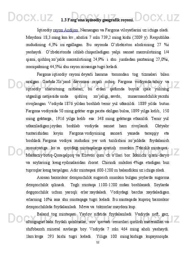 1.3 Farg’ona iqtisodiy geografik royoni .
İqtisodiy   rayon Andijon , Namangan va Fargona viloyatlarini   uz ichiga oladi.
Maydoni  18,3   ming  km   kv.,   aholisi  7  mln  739,2  ming  kishi  (2009  y).   Respublika
xududining   4,3%   ini   egallagan.   Bu   rayonda   O’zbekiston   aholisining   27   %i
yashaydi.     O’zbekistonda   ishlab   chiqariladigan   yalpi   sanoat   maxsulotining   1/4
qismi,   qishloq   xo’jalik   maxsulotining   24,9%     i     shu     jumladan   paxtaning   27,0%i,
xomipakning 44,5%i shu rayon xissasiga tugri keladi. 
Fargona   iqtisodiy     rayoni   deyarli     hamma   tomondan   tog   tizmalari   bilan
uralgan.   Garbda   Xo’jand   darvozasi   orqali   ochiq.   Fargona   vodiysida   tabiiy   va
iqtisodiy   sharoitning   nisbatan,   bu   erdan   qadimda   buyuk   ipak   yulining
utganligi   natijasida   unda   qishloq   xo’jaligi,   savdo,   xunarmandchilik   yaxshi
rivojlangan.   Vodiyda   1876   yildan   boshlab   temir   yul   utkazildi.     1889   yilda     butun
Fargona vodiysida   50 ming gektar erga paxta ekilgan bulsa, 1899 yilga kelib,     150
ming   gektarga,     1916   yilga   kelib     esa     348   ming   gektarga   etkazildi.   Temir   yul
utkaziladigan   joydan   boshlab   vodiyda   sanoat   ham   rivojlandi.     Oktyabr
tuntarishidan   keyin     Fargona   vodiysining   sanoati   yanada   taraqqiy   eta
boshladi.   Fargona   vodiysi   xududini   yer   usti   tuzilishini     xo’jalikda     foydalanish
xususiyatiga   ko`ra   quyidagi   mintaqalarga   ajratish   mumkin.   Tekislik   mintaqasi-
Markaziy   botiq-Qoraqalpoq   va   Ezevon   qum     ch   o’llari   bor.   İkkinchi   qismi-daryo
va   soylarinig   keng   eyilmalaridan   iborat.   Chirindi   mikdori   4%ga   etadigan   buz
tuproqlar keng tarqalgan.   Adir mintaqasi 600-1200 m   balandlikni uz ichiga   oladi.   
Asosan   baxorikor   dexqonchilik   sugorish   mumkin   bulgan   joylarda   sugorma
dexqonchilik   qilinadi .     Togli   mintaqa   1100-1200   mdan   boshlanadi.   Soylarda
degqonchilik   uchun   yaroqli   erlar   xaydaladi.   Vodiydagi   barcha   xaydaladigan
erlarning   16%i   ana   shu   mintaqaga   tugri   keladi.   Bu   mintaqada   kuproq   baxorikor
dexqonchilikda foydalaniladi.    Meva va     tokzorlar maydoni kup.  
Baland   tog   mintaqasi.   Yaylov   sifatida   foydalaniladi.   Vodiyda   neft,   gaz,
oltingugurt kabi foydali   qazilmalar,    suv    quvvati    resurslari qurilish materiallari va
shifobaxsh   mineral   suvlarga   boy.     Vodiyda   7   mln   464   ming   aholi   yashaydi.
1km   kvga     293   kishi   tugri   keladi.     Yiliga   100   ming   kishiga   kupaymoqda.
12 