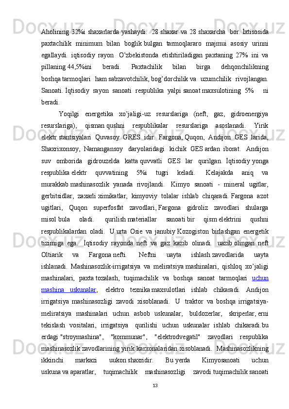 Aholining 32%i shaxarlarda yashaydi.     28 shaxar  va 28 shaxarcha     bor.   İxtisosida
paxtachilik   minimum   bilan   boglik   bulgan   tarmoqlararo   majmui   asosiy   urinni
egallaydi.   iqtisodiy   rayon     O’zbekistonda   etishtiriladigan   paxtaning   27%   ini   va
pillaning   44,5%ini   beradi.   Paxtachilik   bilan   birga   dehqonchilikning
boshqa   tarmoqlari   ham   sabzavotchilik,   bog’dorchilik   va   uzumchilik   rivojlangan.
Sanoati.   İqtisodiy   rayon   sanoati   respublika   yalpi   sanoat   maxsulotining   5%       ni
beradi.
Yoqilgi   energetika   xo’jaligi-uz   resurslariga   (neft,   gaz,   gidroenergiya
resurslariga),   qisman   qushni   respublikalar   resurslariga   asoslanadi.   Yirik
elektr   stantsiyalari   Quvasoy   GRES   idir.     Fargona,   Quqon,   Andijon   GES   larida,
Shaxrixonsoy,   Namangansoy     daryolaridagi     kichik   GES   ardan   iborat.     Andijon
suv   omborida   gidrouzelda   katta   quvvatli   GES   lar   qurilgan.     İqtisodiy   yonga
respublika   elektr   quvvatining   5%i   tugri   keladi.     Kelajakda   aniq   va
murakkab   mashinasozlik   yanada   rivojlandi.     Kimyo   sanoati   -   mineral   ugitlar,
gerbitsidlar,   zaxarli   ximikatlar,   kimyoviy   tolalar   ishlab   chiqaradi.   Fargona   azot
ugitlari,   Quqon   superfosfat   zavodlari,   Fargona   gidroliz   zavodlari   shularga
misol   bula   oladi.     qurilish   materiallar   sanoati   bir   qism   elektrini   qushni
respublikalardan   oladi.     U   urta   Osie   va   janubiy   Kozogiston   birlashgan   energetik
tizimiga   ega.     İqtisodiy   rayonda   neft   va   gaz   kazib   olinadi.     uazib   olingan   neft
Oltiarik   va   Fargona   nefti.     Neftni   uayta   ishlash   zavodlarida   uayta
ishlanadi.     Mashinasozlik-irrigatsiya   va   meliratsiya   mashinalari,   qishloq   xo’jaligi
mashinalari,   paxta   tozalash,   tuqimachilik   va   boshqa   sanoat   tarmoqlari   uchun
mashina   uskunalar ,     elektro   texnika   maxsulotlari   ishlab   chikaradi.   Andijon
irrigatsiya   mashinasozligi   zavodi   xisoblanadi.     U     traktor     va   boshqa   irrigatsiya-
meliratsiya   mashinalari   uchun   asbob   uskunalar,     buldozerlar,     skriperlar,   erni
tekislash   vositalari,   irrigatsiya     qurilishi   uchun   uskunalar   ishlab   chikaradi.bu
erdagi   "stroymashina",   "kommunar",   "elektrodvegatil"   zavodlari   respublika
mashinasozlik   zavodlarining yirik karxonalaridan xisoblanadi.     Mashinasozlikning
ikkinchi   markazi   uukon   shaxridir.   Bu   yerda   Kimyosanoati   uchun
uskuna   va   aparatlar,   tuqimachilik   mashinasozligi   zavodi   tuqimachilik   sanoati
13 
