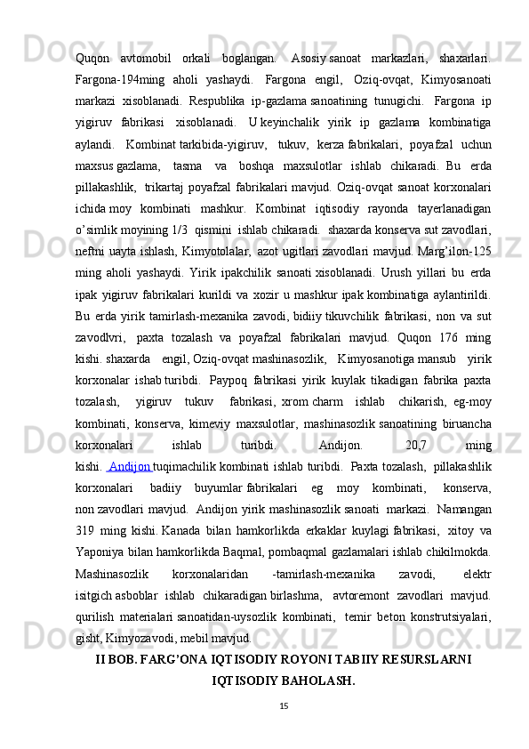 Quqon   avtomobil   orkali   boglangan.     Asosiy   sanoat   markazlari,   shaxarlari.
Fargona-194ming   aholi   yashaydi.     Fargona   engil,     Oziq-ovqat,   Kimyosanoati
markazi   xisoblanadi.     Respublika   ip-gazlama   sanoatining   tunugichi.     Fargona   ip
yigiruv   fabrikasi     xisoblanadi.     U   keyinchalik   yirik   ip   gazlama   kombinatiga
aylandi.     Kombinat   tarkibida-yigiruv,     tukuv,   kerza   fabrikalari,   poyafzal   uchun
maxsus   gazlama,     tasma     va     boshqa   maxsulotlar   ishlab   chikaradi.     Bu   erda
pillakashlik,     trikartaj   poyafzal   fabrikalari   mavjud.   Oziq-ovqat   sanoat   korxonalari
ichida   moy   kombinati   mashkur.   Kombinat   iqtisodiy   rayonda   tayerlanadigan
o’simlik moyining 1/3     qismini    ishlab chikaradi.    shaxarda konserva sut zavodlari,
neftni uayta ishlash, Kimyotolalar,     azot ugitlari zavodlari mavjud. Marg’ilon-125
ming   aholi   yashaydi.   Yirik   ipakchilik   sanoati   xisoblanadi.   Urush   yillari   bu   erda
ipak   yigiruv   fabrikalari   kurildi   va   xozir   u   mashkur   ipak   kombinatiga   aylantirildi.
Bu   erda   yirik   tamirlash-mexanika   zavodi,   bidiiy   tikuvchilik   fabrikasi,     non   va   sut
zavodlvri,     paxta   tozalash   va   poyafzal   fabrikalari   mavjud.   Quqon   176   ming
kishi.   shaxarda   engil,   Oziq-ovqat   mashinasozlik,   Kimyosanotiga   mansub   yirik
korxonalar   ishab   turibdi.     Paypoq   fabrikasi   yirik   kuylak   tikadigan   fabrika   paxta
tozalash,     yigiruv   tukuv     fabrikasi,     xrom   charm   ishlab   chikarish,     eg-moy
kombinati,   konserva,   kimeviy   maxsulotlar,   mashinasozlik   sanoatining   biruancha
korxonalari   ishlab   turibdi.     Andijon.     20,7   ming
kishi.       Andijon        tuqimachilik   kombinati ishlab turibdi.     Paxta tozalash,     pillakashlik
korxonalari     badiiy   buyumlar   fabrikalari   eg   moy   kombinati,     konserva,
non   zavodlari   mavjud.     Andijon  yirik  mashinasozlik   sanoati     markazi.     Namangan
319   ming   kishi.   Kanada   bilan   hamkorlikda   erkaklar   kuylagi   fabrikasi,     xitoy   va
Yaponiya bilan hamkorlikda Baqmal, pombaqmal gazlamalari ishlab   chikilmokda.
Mashinasozlik   korxonalaridan   -tamirlash-mexanika   zavodi,     elektr
isitgich   asboblar   ishlab   chikaradigan   birlashma,     avtoremont   zavodlari   mavjud.
qurilish   materialari   sanoatidan-uysozlik   kombinati,     temir   beton   konstrutsiyalari,
gisht, Kimyozavodi, mebil   mavjud.   
II BOB. FARG’ONA IQTISODIY ROYONI TABIIY RESURSLARNI
IQTISODIY BAHOLASH.
15 