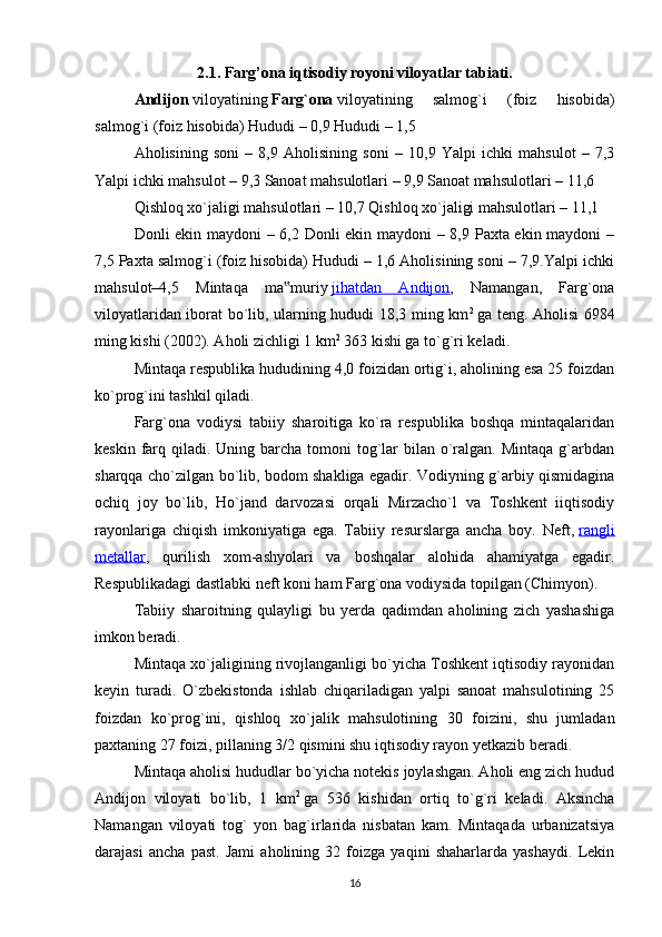 2.1. Farg’ona iqtisodiy royoni viloyatlar tabiati.
Andijon   viloyatining   Farg`ona   viloyatining   salmog`i   (foiz   hisobida)
salmog`i (foiz hisobida) Hududi – 0,9 Hududi – 1,5
Aholisining   soni   –   8,9   Aholisining   soni   –   10,9   Yalpi   ichki   mahsulot   –   7,3
Yalpi ichki mahsulot – 9,3 Sanoat mahsulotlari – 9,9 Sanoat mahsulotlari – 11,6
Qishloq xo`jaligi mahsulotlari – 10,7 Qishloq xo`jaligi mahsulotlari – 11,1
Donli ekin maydoni – 6,2 Donli ekin maydoni – 8,9 Paxta ekin maydoni –
7,5 Paxta salmog`i (foiz hisobida) Hududi – 1,6 Aholisining soni – 7,9.Yalpi ichki
mahsulot–4,5   Mintaqa   ma muriy‟   jihatdan   Andijon ,   Namangan,   Farg`ona
viloyatlaridan iborat bo`lib, ularning hududi 18,3 ming km 2
  ga teng. Aholisi 6984
ming kishi (2002). Aholi zichligi 1 km 2
  363 kishi ga to`g`ri keladi.
Mintaqa respublika hududining 4,0 foizidan ortig`i, aholining esa 25 foizdan
ko`prog`ini tashkil qiladi.
Farg`ona   vodiysi   tabiiy   sharoitiga   ko`ra   respublika   boshqa   mintaqalaridan
keskin farq qiladi. Uning barcha  tomoni  tog`lar  bilan  o`ralgan. Mintaqa  g`arbdan
sharqqa cho`zilgan bo`lib, bodom shakliga egadir. Vodiyning g`arbiy qismidagina
ochiq   joy   bo`lib,   Ho`jand   darvozasi   orqali   Mirzacho`l   va   Toshkent   iiqtisodiy
rayonlariga   chiqish   imkoniyatiga   ega.   Tabiiy   resurslarga   ancha   boy.   Neft,   rangli
metallar ,   qurilish   xom-ashyolari   va   boshqalar   alohida   ahamiyatga   egadir.
Respublikadagi dastlabki neft koni ham Farg`ona vodiysida topilgan (Chimyon).
Tabiiy   sharoitning   qulayligi   bu   yerda   qadimdan   aholining   zich   yashashiga
imkon beradi.
Mintaqa xo`jaligining rivojlanganligi bo`yicha Toshkent iqtisodiy rayonidan
keyin   turadi.   O`zbekistonda   ishlab   chiqariladigan   yalpi   sanoat   mahsulotining   25
foizdan   ko`prog`ini,   qishloq   xo`jalik   mahsulotining   30   foizini,   shu   jumladan
paxtaning 27 foizi, pillaning 3/2 qismini shu iqtisodiy rayon yetkazib beradi.
Mintaqa aholisi hududlar bo`yicha notekis joylashgan. Aholi eng zich hudud
Andijon   viloyati   bo`lib,   1   km 2
  ga   536   kishidan   ortiq   to`g`ri   keladi.   Aksincha
Namangan   viloyati   tog`   yon   bag`irlarida   nisbatan   kam.   Mintaqada   urbanizatsiya
darajasi   ancha   past.   Jami   aholining   32   foizga   yaqini   shaharlarda   yashaydi.   Lekin
16 
