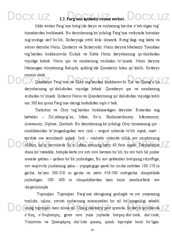 2.2. Farg’ona iqtisodiy royoni suvlari.
Ichki suvlari Farg’ona botig’ida daryo va soylarning barchsi o’rab olgan tog’
tizmalaridan boshlanadi. Bu daryolarning ko’pchiligi Farg’ona vodiysida butunlay
sug’orishga   sarf   bo’lib,   Sirdaryoga   yetib   kela   olmaydi.   Botig’dagi   eng   katta   va
sersuv daryolar Norin, Qordaryo va Sirdaryodir. Norin daryosi Markaziy Tyanshan
tog’laridan   boshlanuvchi   Kichik   va   Katta   Norin   daryolarining   qo’shilshidan
vujudga   keladi.   Norin   qor   va   muzlarning   erishidan   to’yinadi.   Norin   daryosi
Namangan   viloyatining   Baliqchi   qishlog’ida   Qoradaryo   bilan   qo’shilib,   Sirdaryo
nomini oladi.
Qoradaryo   Farg’ona   va   Oloy   tog’laridan   boshlanuvchi   Tor   va   Qorag’o’lja
daryolarining   qo’shilishidan   vujudga   keladi.   Qoradaryo   qor   va   muzlarning
erishidan to’yinadi. Sirdaryo Norin va Qoradaryoning qo’shilishidan vujudga kelib
uni 300 km qismi Farg’ona okrugi hududidan oqib o’tadi.
Turkiston   va   Oloy   tog’laridan   boshlanadigan   daryolar.   Bulardan   eng
kattalari   –   Xo’jabaqirg’on,   Isfara,   So’x,   Shohimardonsoy,   Isfayramsoy,
Aravansoy, Oqbura, Qurshob. Bu daryolarning ko’pchiligi Oloy tizmasining qor -
muzliklaridan   to’yinganligidan   suvi   iyul   –   avgust   oylarida   to’lib   oqadi,   mart   -
aprelda   esa   sayozlanib   qoladi.   Iyul   –   sentyabr   oylarida   yillik   suv   miqdorining
40foizi,   ba’zi   daryolarda  So’x,  Isfara  suvining   hatto   60  foizi   oqadi.   Tekshirishlar
shuni ko’rsatadiki, botiqda katta yer osti suvi havzasi bo’lib, bu suv turli hil jinslar
orasida qatlam – qatlam bo’lib joylashgan, Bu suv qatlamlari botiqning relyeftiga,
suv saqlovchi jinslarning qalin – yupqaligiga qarab bir necha metrdan 100-150 m
gacha,   ba’zan   300-350   m   gacha   va   xatto   450-500   metrgacha   chuqurlikda
joylashgan.   500-   600   m   chuqurliklardan   ham   hozir   yaxshisifatdi   suv
chiqarilmoqda.
  Tuproqlari.   Tuproqlari.   Farg‘ona   okrugining   geologik   va   yer   yuzasining
tuzilishi,   iqlimi,   yerosti   suvlarining   xususiyatlari   bir   xil   bo‘lmaganligi   sababli
uning tuproqlari ham xilma-xil. Uning markaziy past qismida, Sirdaryo qayirlarida
o‘tloq,   o‘tloqbotqoq,   grunt   suvi   yuza   joylarda   botqoq-sho‘rxok,   sho‘rxok,
Yozyovon   va   Qoraqalpoq   cho‘lida   qumoq,   qumli   tuproqlar   hosil   bo‘lgan.
19 