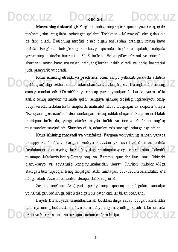 KIRISH.
Mavzuning dolzarbligi :  Farg’ona botig’ining iqlimi quruq, yozi issiq, qishi
mo’tadil,   shu   kenglikda  joylashgan   qo’shni   Toshkent   –  Mirzacho’l   okrugidan   bir
oz   farq   qiladi.   Botiqning   atrofini   o’rab   olgan   tog’lardan   esadigan   sovuq   havo
qishda   Farg’ona   botig’ining   markaziy   qismida   to’planib   qoladi,   natijada
yanvarning   o’rtacha   harorati   –   30   S   bo’ladi.   Ba’zi   yillari   shimol   va   shimoli   -
sharqdan   sovuq   havo   massalari   esib,   tog’lardan   oshib   o’tadi   va   botiq   haroratini
juda pasaytirib yuboradi.
Kurs   ishining   obekti   va  predmeti :   Xom   ashyo   yetkazib   beruvchi   sifatida
qishloq xo'jaligi sektori sanoat bilan chambarchas bog'liq edi; Bu ingliz aholisining
asosiy   manbai   edi.   O'simliklar   yarmining   yarmi   yopilgan   bo'lsa-da,   yarmi   o'rta
asrlik   ochiq   maydon   tizimida   qoldi.   Angliya   qishloq   xo'jaligi   iqtisodiyoti   oziq-
ovqat va ichimlikdan katta miqdorda mahsulot ishlab chiqargan va eksporti tufayli
"Evropaning ekinzorlari" deb nomlangan. Biroq, ishlab chiqarish ko'p mehnat talab
qiladigan   bo'lsa-da,   yangi   ekinlar   paydo   bo'ldi   va   ishsiz   ish   bilan   bog'liq
muammolar mavjud edi. Shunday qilib, odamlar ko'p mashg'ulotlarga ega edilar
Kurs ishining maqsadi  va vazifalari:   Fargona   vodiysining sanoati  yanada
taraqqiy   eta   boshladi.   Fargona   vodiysi   xududini   yer   usti   tuzilishini   xo’jalikda
foydalanish     xususiyatiga  ko`ra     kuyidagi     mintaqalarga   ajratish  mumkin. Tekislik
mintaqasi-Markaziy   botiq-Qoraqalpoq   va   Ezevon   qum   cho’llari   bor.   İkkinchi
qismi-daryo   va   soylarinig   keng   eyilmalaridan   iborat.   Chirindi   mikdori   4%ga
etadigan buz tuproqlar keng tarqalgan.   Adir mintaqasi 600-1200m   balandlikni o‘z
ichiga oladi. Asosan bahorikor dexqonchilik sug`orish
Sanoat   inqilobi   Angliyada   jamiyatning   qishloq   xo'jaligidan   sanoatga
yo'naltirilgan bo'lishiga olib keladigan bir qator omillar bilan boshlandi.
Buyuk   Britaniyada   sanoatlashtirish   boshlanishiga   sabab   bo'lgan   afzalliklar
qatoriga   uning   hududida   ma'lum   xom   ashyoning   mavjudligi   kiradi.   Ular   orasida
temir va ko'mir sanoat v a transport uchun muhim bo'lga
2 