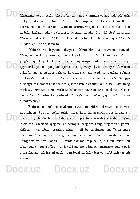 Okrugning   yerosti   suvlari   chuqur   bo‘lgan   tekislik   qismida   va   adirlarda   och   tusli,
oddiy   (tiрik)   va   to‘q   tusli   bo‘z   tuproqlar   tarqalgan.   O‘lkaning   300—500   m
balandliklarida och tusli bo‘z tuproqlar (chirindi miqdori 1 —1,5 foiz), 500 —800
m   balandliklarda   oddiy   bo‘z   tuproq   (chirindi   miqdori   1,5—2,5   foiz)   tarqalgan.
Okean   sathidan   800   —1400   m   balandliklarda   to ‘ q   tusli   bo ‘ z   tuproqlar   ( chirindi
miqdori  3,5—4  foiz )  tarqalgan .
O ’ simlik   va   hayvonot   dunyosi .   O ‘ simliklari   va   hayvonot   dunyosi .
Okrugning   markaziy   qismidagi   sho ‘ rxok   yerlarda   pashmak ,  baliqko ‘ z ,  seta ,  sho ‘ ra ,
yulg ‘ un ,   qumli   yerlarida   esa   juzg ‘ un ,   quyonsuyak ,   saksovul   o ‘ sadi .   Sirdaryo
qayirlarida   yantoq ,   yulg ‘ un ,   qamish ,   tol ,   yovvoyi   jiyda   uchraydi .   Adirlarda
bahorda   rang ,  qo ‘ ng ‘ irbosh ,  shaytonkavusho ‘ sadi ,  ular   yozda   qurib   qoladi ,  so ‘ ngra
oq   kavrak ,   oq   shuvoq ,   qizil   burgan ,   chalov   o ‘ sishni   davom   ettiradi .   Okrugga
tutashgan   tog ‘   yonbag ‘ irlarida   archa ,   terak   kabi   daraxtlar   ham   o ‘ sadi .   Okrugning
markaziy   qismidagi   qumli   yerlarda   kaltakesak ,   yumronqoziq ,   qo ‘ shoyoq ,   ilonlar
hamda   har   xil   hasharotlar   yashaydi .   Т o ‘ qaylarida   chiyabo ‘ ri ,   qirg ‘ ovul ,   g ‘ oz   va
o ‘ rdak   uchraydi .
Botiqda   eng   ko ’ p   uchraydigan   hayvon   turlaridan   kalamush ,   qo ’ shoyoq ,
ko ’ rsichqon ,   bo ’ rsiq ,   bo ’ ri ,   tulki ,   jayra ,   ilon ,   kaltakesaklar ,   qushlardan   esa
chumchuq ,   chug ’ urchuq ,   so ’ fito ’ rg ’ ay ;   to ’ qay   hayvonlaridan   chiyabo ’ ri ,   g ’ oz ,
loyxo ’ rak ,   o ’ rdak   va   qirg ’ ovullar   uchraydi .   Farg ’ ona   botig ’ ining   tabiati   go ’ zal ,
shifobaxsh   va   tabiiy   resurslari   xilma   –   xil   bo ’ lganligidan   uni   Turkistoning
“ durdonasi ”   deb   aytishadi .   Farg ’ ona   okrugining   muhim   tabiiy   resurslaridan   biri ,
uning   qazilma   boyliklaridir .   Bu   yerda   qazilma   ko ’ p   bo ’ lib ,   eng   muhimlari   neft
tabiiy   gaz ,   oltigugurt .   Tog ’   mumi ,   volfram ,   molibden ,   rux ,   marganes ,   dala   shpati ,
o ’ tga   chidamli   gil ,   har   xil   qurilishg   materiallari ,   kaliy   tuzi   va   shifobaxsh   yer   osti
suvlaridir .
20 