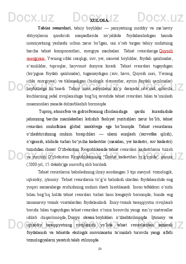 XULOSA.
Tabiat   resurslari ,   tabiiy   boyliklar   —   jamiyatning   moddiy   va   ma naviyʼ
ehtiyojlarini   qondirish   maqsadlarida   xo jalikda   foydalaniladigan   hamda	
ʻ
insoniyatning   yashashi   uchun   zarur   bo lgan,   uni   o rab   turgan   tabiiy   muhitning	
ʻ ʻ
barcha   tabiat   komponentlari,   energiya   manbalari.   Tabiat   resurslariga   Quyosh
energiyasi , Yerning ichki issiqligi, suv, yer, mineral boyliklar, foydali qazilmalar,
o simliklar,   tuproqlar,   hayvonot   dunyosi   kiradi.   Tabiat   resurslari   tugaydigan	
ʻ
(ko pgina   foydali   qazilmalar),   tugamaydigan   (suv,   havo,   Quyosh   nuri,   Yerning	
ʻ
ichki   energiyasi)   va   tiklanadigan   (biologik   elementlar,   ayrim   foydali   qazilmalar)
boyliklarga   bo linadi.   Tabiiy   xom   ashyolarni   ko p   darajada   iste mol   qiluvchi	
ʻ ʻ ʼ
kuchlarning jadal rivojlanishiga bog liq ravishda tabiat  resurslari  bilan ta minlash	
ʻ ʼ
muammolari yanada dolzarblashib bormoqda.
  Tuproq ,   atmosfera   va   gidrosferaning   ifloslanishiga   qarshi   kurashishda
jahonning   barcha   mamlakatlari   kelishib   faoliyat   yuritishlari   zarur   bo lib,   tabiat	
ʻ
resurslari   muhofazasi   global   xarakterga   ega   bo lmoqda.   Tabiat   resurslarini	
ʻ
o zlashtirishning   muhim   bosqichlari   —   ularni   aniqlash   (razvedka   qilish),	
ʻ
o rganish, alohida turlari bo yicha kadastrlar (masalan,  yer kadastri, suv kadastri)
ʻ ʻ
tuzishdan   iborat.   O zbekiston   Respublikasida	
ʻ   tabiat   resurslari   kadastrlarini   tuzish
va   yuritish   O zbekiston   Respublikasining   "Davlat   kadastrlari   to g risida"   qonuni	
ʻ ʻ ʻ
(2000-yil, 15 dekabr)ga muvofiq olib boriladi.
Tabiat   resurslarini   baholashning   ilmiy   asoslangan  3  tipi   mavjud :  texnologik ,
iqtisodiy ,   ijtimoiy .   Tabiat   resurslarini   to ʻ g ʻ ri   baholash   ulardan   foydalanishda   eng
yuqori   samaralarga   erishishning   muhim   sharti   hisoblanadi .   Inson   tafakkuri   o ʻ sishi
bilan   bog ʻ liq   holda   tabiat   resurslari   turlari   ham   kengayib   bormoqda ,   bunda   eng
zamonaviy   texnik   vositalardan   foydalaniladi .   Ilmiy - texnik   taraqqiyotni   rivojlanib
borishi   bilan   tugaydigan   tabiat   resurslari   o ʻ rnini   bosuvchi   yangi   sun ʼ iy   materiallar
ishlab   chiqarilmoqda ,   Dunyo   okeani   boyliklari   o ʻ zlashtirilmoqda .   Ijtimoiy   va
iqtisodiy   taraqqiyotning   rivojlanishi   yo ʻ lida   tabiat   resurslaridan   samarali
foydalanish   va   tabiatda   ekologik   muvozanatni   ta ʼ minlab   turuvchi   yangi   sifatli
texnologiyalarni   yaratish   talab   etilmoqda .
23 