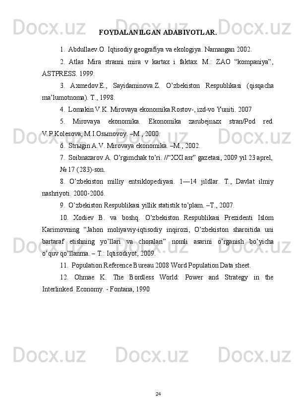FOYDALANILGAN   ADABIYOTLAR .
1.   Abdullaev . O .  Iqtisodiy   geografiya   va   ekologiya .  Namangan 2002.
2.  Atlas  Mira  stranni  mira  v  kartax  i  faktax.  M.:  ZAO  “kompaniya”,
ASTPRESS. 1999.
3.     Axmedov.E.,     Sayidaminova.Z.     O’zbekiston     Respublikasi     (qisqacha
ma’lumotnoma). T., 1998.
4.  Lomakin V.K. Mirovaya ekonomika.Rostov-, izd-vo Yuniti. 2007
5.     Mirovaya     ekonomika.     Ekonomika     zarubejn ы x     stran/Pod     red.
V.P.Kolesova, M.I.Os ь movoy. –M., 2000. 
6.  Str ы gin A.V. Mirovaya ekonomika. –M., 2002. 
7.  Soibnazarov A. O’rgimchak to’ri. //“XXI asr” gazetasi, 2009 yil 23 aprel,
№ 17 (283)-son.
8.   O’zbekiston   milliy   entsiklopediyasi.   1—14   jildlar.   T.,   Davlat   ilmiy
nashriyoti. 2000-2006.
9.  O’zbekiston Respublikasi yillik statistik to’plam. –T., 2007. 
10.    Xodiev    B.     va     boshq.     O’zbekiston     Respublikasi     Prezidenti     Islom
Karimovning   “Jahon   moliyaviy-iqtisodiy   inqirozi,   O’zbekiston   sharoitida   uni
bartaraf     etishning     yo’llari     va     choralari”     nomli     asarini     o’rganish     bo’yicha
o’quv qo’llanma. – T.: Iqtisodiyot, 2009.
11.  Population Reference Bureau 2008 Word Population Data sheet. 
12.     Ohmae     K.     The     Bordless     World:     Power     and     Strategy     in     the
Interlinked  Economy. - Fontana, 1990
24 