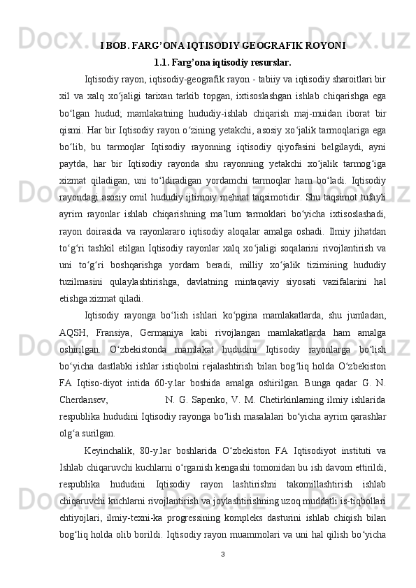 I BOB. FARG’ONA IQTISODIY GEOGRAFIK ROYONI
1.1. Farg’ona iqtisodiy resurslar.
Iqtisodiy rayon , iqtisodiy-geografik rayon - tabiiy va iqtisodiy sharoitlari bir
xil   va   xalq   xo jaligi   tarixan   tarkib   topgan,   ixtisoslashgan   ishlab   chiqarishga   egaʻ
bo lgan   hudud;   mamlakatning   hududiy-ishlab   chiqarish   maj-muidan   iborat   bir	
ʻ
qismi. Har bir Iqtisodiy rayon o zining yetakchi, asosiy xo jalik tarmoqlariga ega	
ʻ ʻ
bo lib,   bu   tarmoqlar   Iqtisodiy   rayonning   iqtisodiy   qiyofasini   belgilaydi,   ayni	
ʻ
paytda,   har   bir   Iqtisodiy   rayonda   shu   rayonning   yetakchi   xo jalik   tarmog iga	
ʻ ʻ
xizmat   qiladigan,   uni   to ldiradigan   yordamchi   tarmoqlar   ham   bo ladi.   Iqtisodiy	
ʻ ʻ
rayondagi asosiy omil hududiy ijtimoiy mehnat taqsimotidir. Shu taqsimot tufayli
ayrim   rayonlar   ishlab   chiqarishning   ma lum   tarmoklari   bo yicha   ixtisoslashadi,	
ʼ ʻ
rayon   doirasida   va   rayonlararo   iqtisodiy   aloqalar   amalga   oshadi.   Ilmiy   jihatdan
to g ri   tashkil   etilgan   Iqtisodiy   rayonlar   xalq   xo jaligi   soqalarini   rivojlantirish   va	
ʻ ʻ ʻ
uni   to g ri   boshqarishga   yordam   beradi,   milliy   xo jalik   tizimining   hududiy	
ʻ ʻ ʻ
tuzilmasini   qulaylashtirishga,   davlatning   mintaqaviy   siyosati   vazifalarini   hal
etishga xizmat qiladi.
Iqtisodiy   rayonga   bo lish   ishlari   ko pgina   mamlakatlarda,   shu   jumladan,	
ʻ ʻ
AQSH,   Fransiya,   Germaniya   kabi   rivojlangan   mamlakatlarda   ham   amalga
oshirilgan.   O zbekistonda   mamlakat   hududini   Iqtisodiy   rayonlarga   bo lish	
ʻ ʻ
bo yicha   dastlabki   ishlar   istiqbolni   rejalashtirish   bilan   bog liq   holda   O zbekiston	
ʻ ʻ ʻ
FA   Iqtiso-diyot   intida   60-y.lar   boshida   amalga   oshirilgan.   Bunga   qadar   G.   N.
Cherdansev,                                 N.   G.   Sapenko,   V.   M.   Chetirkinlarning   ilmiy   ishlarida
respublika hududini Iqtisodiy rayonga bo lish masalalari bo yicha ayrim qarashlar	
ʻ ʻ
olg a surilgan.	
ʻ
Keyinchalik,   80-y.lar   boshlarida   O zbekiston   FA   Iqtisodiyot   instituti   va	
ʻ
Ishlab chiqaruvchi kuchlarni o rganish kengashi tomonidan bu ish davom ettirildi,	
ʻ
respublika   hududini   Iqtisodiy   rayon   lashtirishni   takomillashtirish   ishlab
chiqaruvchi kuchlarni rivojlantirish va joylashtirishning uzoq muddatli is-tiqbollari
ehtiyojlari,   ilmiy-texni-ka   progressining   kompleks   dasturini   ishlab   chiqish   bilan
bog liq holda olib borildi. Iqtisodiy rayon muammolari va uni hal qilish bo yicha	
ʻ ʻ
3 
