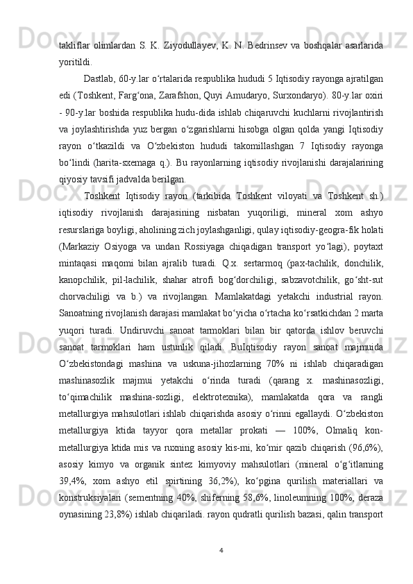 takliflar   olimlardan   S.   K.   Ziyodullayev,   K.   N.   Bedrinsev   va   boshqalar   asarlarida
yoritildi.
Dastlab, 60-y.lar o rtalarida respublika hududi 5 Iqtisodiy rayonga ajratilganʻ
edi (Toshkent, Farg ona, Zarafshon, Quyi Amudaryo, Surxondaryo). 80-y.lar oxiri	
ʻ
- 90-y.lar boshida respublika hudu-dida ishlab chiqaruvchi kuchlarni rivojlantirish
va   joylashtirishda   yuz   bergan   o zgarishlarni   hisobga   olgan   qolda   yangi   Iqtisodiy	
ʻ
rayon   o tkazildi   va   O zbekiston   hududi   takomillashgan   7   Iqtisodiy   rayonga	
ʻ ʻ
bo lindi   (harita-sxemaga   q.).   Bu   rayonlarning   iqtisodiy   rivojlanishi   darajalarining	
ʻ
qiyosiy tavsifi jadvalda berilgan.
Toshkent   Iqtisodiy   rayon   (tarkibida   Toshkent   viloyati   va   Toshkent   sh.)
iqtisodiy   rivojlanish   darajasining   nisbatan   yuqoriligi,   mineral   xom   ashyo
resurslariga boyligi, aholining zich joylashganligi, qulay iqtisodiy-geogra-fik holati
(Markaziy   Osiyoga   va   undan   Rossiyaga   chiqadigan   transport   yo lagi),   poytaxt	
ʻ
mintaqasi   maqomi   bilan   ajralib   turadi.   Q.x.   sertarmoq   (pax-tachilik,   donchilik,
kanopchilik,   pil-lachilik,   shahar   atrofi   bog dorchiligi,   sabzavotchilik,   go sht-sut	
ʻ ʻ
chorvachiligi   va   b.)   va   rivojlangan.   Mamlakatdagi   yetakchi   industrial   rayon.
Sanoatning rivojlanish darajasi mamlakat bo yicha o rtacha ko rsatkichdan 2 marta
ʻ ʻ ʻ
yuqori   turadi.   Undiruvchi   sanoat   tarmoklari   bilan   bir   qatorda   ishlov   beruvchi
sanoat   tarmoklari   ham   ustunlik   qiladi.   BuIqtisodiy   rayon   sanoat   majmuida
O zbekistondagi   mashina   va   uskuna-jihozlarning   70%   ni   ishlab   chiqaradigan	
ʻ
mashinasozlik   majmui   yetakchi   o rinda   turadi   (qarang   x.   mashinasozligi,	
ʻ
to qimachilik   mashina-sozligi,   elektrotexnika),   mamlakatda   qora   va   rangli	
ʻ
metallurgiya mahsulotlari ishlab chiqarishda asosiy o rinni egallaydi. O zbekiston	
ʻ ʻ
metallurgiya   ktida   tayyor   qora   metallar   prokati   —   100%,   Olmaliq   kon-
metallurgiya ktida mis va ruxning asosiy  kis-mi, ko mir qazib chiqarish (96,6%),
ʻ
asosiy   kimyo   va   organik   sintez   kimyoviy   mahsulotlari   (mineral   o g itlarning	
ʻ ʻ
39,4%,   xom   ashyo   etil   spirtining   36,2%),   ko pgina   qurilish   materiallari   va	
ʻ
konstruksiyalari   (sementning   40%,  shiferning  58,6%,  linoleumning   100%,   deraza
oynasining 23,8%) ishlab chiqariladi. rayon qudratli qurilish bazasi, qalin transport
4 