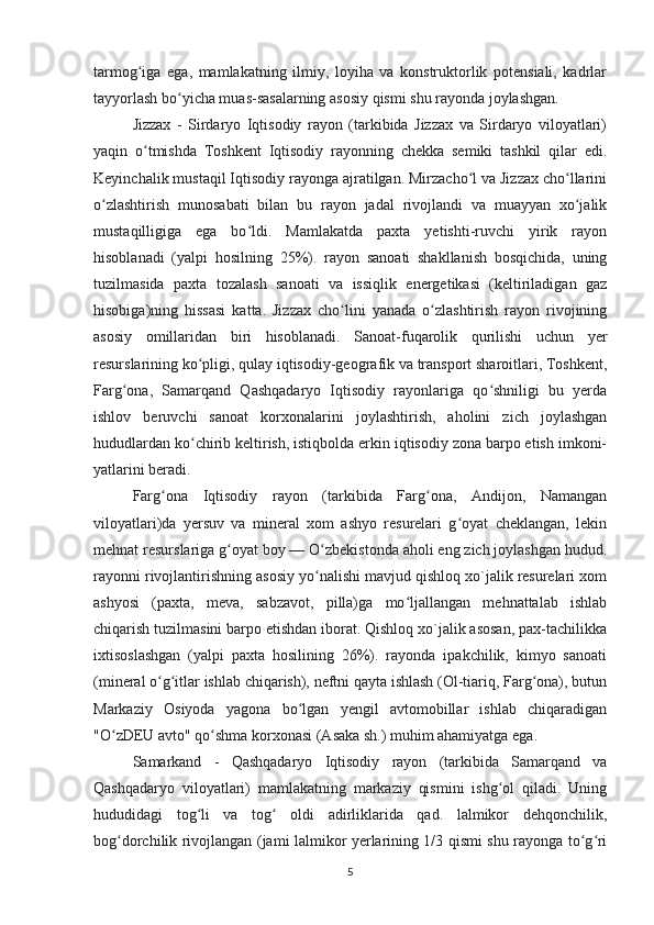 tarmog iga   ega,   mamlakatning   ilmiy,   loyiha   va   konstruktorlik   potensiali,   kadrlarʻ
tayyorlash bo yicha muas-sasalarning asosiy qismi shu rayonda joylashgan.	
ʻ
Jizzax   -   Sirdaryo   Iqtisodiy   rayon   (tarkibida   Jizzax   va   Sirdaryo   viloyatlari)
yaqin   o tmishda   Toshkent   Iqtisodiy   rayonning   chekka   semiki   tashkil   qilar   edi.	
ʻ
Keyinchalik mustaqil Iqtisodiy rayonga ajratilgan. Mirzacho l va Jizzax cho llarini	
ʻ ʻ
o zlashtirish   munosabati   bilan   bu   rayon   jadal   rivojlandi   va   muayyan   xo jalik	
ʻ ʻ
mustaqilligiga   ega   bo ldi.   Mamlakatda   paxta   yetishti-ruvchi   yirik   rayon	
ʻ
hisoblanadi   (yalpi   hosilning   25%).   rayon   sanoati   shakllanish   bosqichida,   uning
tuzilmasida   paxta   tozalash   sanoati   va   issiqlik   energetikasi   (keltiriladigan   gaz
hisobiga)ning   hissasi   katta.   Jizzax   cho lini   yanada   o zlashtirish   rayon   rivojining	
ʻ ʻ
asosiy   omillaridan   biri   hisoblanadi.   Sanoat-fuqarolik   qurilishi   uchun   yer
resurslarining ko pligi, qulay iqtisodiy-geografik va transport sharoitlari, Toshkent,	
ʻ
Farg ona,   Samarqand   Qashqadaryo   Iqtisodiy   rayonlariga   qo shniligi   bu   yerda	
ʻ ʻ
ishlov   beruvchi   sanoat   korxonalarini   joylashtirish,   aholini   zich   joylashgan
hududlardan ko chirib keltirish, istiqbolda erkin iqtisodiy zona barpo etish imkoni-	
ʻ
yatlarini beradi.
Farg ona   Iqtisodiy   rayon   (tarkibida   Farg ona,   Andijon,   Namangan	
ʻ ʻ
viloyatlari)da   yersuv   va   mineral   xom   ashyo   resurelari   g oyat   cheklangan,   lekin	
ʻ
mehnat resurslariga g oyat boy — O zbekistonda aholi eng zich joylashgan hudud.	
ʻ ʻ
rayonni rivojlantirishning asosiy yo nalishi mavjud qishloq xo`jalik resurelari xom	
ʻ
ashyosi   (paxta,   meva,   sabzavot,   pilla)ga   mo ljallangan   mehnattalab   ishlab	
ʻ
chiqarish tuzilmasini barpo etishdan iborat. Qishloq xo`jalik asosan, pax-tachilikka
ixtisoslashgan   (yalpi   paxta   hosilining   26%).   rayonda   ipakchilik,   kimyo   sanoati
(mineral o g itlar ishlab chiqarish), neftni qayta ishlash (Ol-tiariq, Farg ona), butun	
ʻ ʻ ʻ
Markaziy   Osiyoda   yagona   bo lgan   yengil   avtomobillar   ishlab   chiqaradigan	
ʻ
"O zDEU avto" qo shma korxonasi (Asaka sh.) muhim ahamiyatga ega.	
ʻ ʻ
Samarkand   -   Qashqadaryo   Iqtisodiy   rayon   (tarkibida   Samarqand   va
Qashqadaryo   viloyatlari)   mamlakatning   markaziy   qismini   ishg ol   qiladi.   Uning	
ʻ
hududidagi   tog li   va   tog   oldi   adirliklarida   qad.   lalmikor   dehqonchilik,	
ʻ ʻ
bog dorchilik rivojlangan (jami lalmikor yerlarining 1/3 qismi shu rayonga to g ri	
ʻ ʻ ʻ
5 