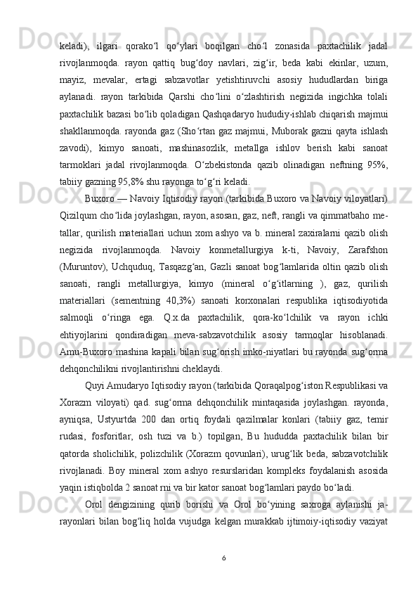 keladi),   ilgari   qorako l   qo ylari   boqilgan   cho l   zonasida   paxtachilik   jadalʻ ʻ ʻ
rivojlanmoqda.   rayon   qattiq   bug doy   navlari,   zig ir,   beda   kabi   ekinlar,   uzum,	
ʻ ʻ
mayiz,   mevalar,   ertagi   sabzavotlar   yetishtiruvchi   asosiy   hududlardan   biriga
aylanadi.   rayon   tarkibida   Qarshi   cho lini   o zlashtirish   negizida   ingichka   tolali	
ʻ ʻ
paxtachilik bazasi bo lib qoladigan Qashqadaryo hududiy-ishlab chiqarish majmui	
ʻ
shakllanmoqda.   rayonda  gaz   (Sho rtan  gaz   majmui,   Muborak  gazni   qayta   ishlash	
ʻ
zavodi),   kimyo   sanoati,   mashinasozlik,   metallga   ishlov   berish   kabi   sanoat
tarmoklari   jadal   rivojlanmoqda.   O zbekistonda   qazib   olinadigan   neftning   95%,
ʻ
tabiiy gazning 95,8% shu rayonga to g ri keladi.
ʻ ʻ
Buxoro — Navoiy Iqtisodiy rayon (tarkibida Buxoro va Navoiy viloyatlari)
Qizilqum cho lida joylashgan, rayon, asosan, gaz, neft, rangli va qimmatbaho me-	
ʻ
tallar, qurilish materiallari uchun xom ashyo va b. mineral zaxiralarni qazib olish
negizida   rivojlanmoqda.   Navoiy   konmetallurgiya   k-ti,   Navoiy,   Zarafshon
(Muruntov),   Uchquduq,   Tasqazg an,   Gazli   sanoat   bog lamlarida   oltin   qazib   olish	
ʻ ʻ
sanoati,   rangli   metallurgiya,   kimyo   (mineral   o g itlarning   ),   gaz,   qurilish	
ʻ ʻ
materiallari   (sementning   40,3%)   sanoati   korxonalari   respublika   iqtisodiyotida
salmoqli   o ringa   ega.   Q.x.da   paxtachilik,   qora-ko lchilik   va   rayon   ichki	
ʻ ʻ
ehtiyojlarini   qondiradigan   meva-sabzavotchilik   asosiy   tarmoqlar   hisoblanadi.
Amu-Buxoro  mashina  kapali  bilan  sug orish  imko-niyatlari  bu  rayonda  sug orma	
ʻ ʻ
dehqonchilikni rivojlantirishni cheklaydi.
Quyi Amudaryo Iqtisodiy rayon (tarkibida Qoraqalpog iston Respublikasi va	
ʻ
Xorazm   viloyati)   qad.   sug orma   dehqonchilik   mintaqasida   joylashgan.   rayonda,	
ʻ
ayniqsa,   Ustyurtda   200   dan   ortiq   foydali   qazilmalar   konlari   (tabiiy   gaz,   temir
rudasi,   fosforitlar,   osh   tuzi   va   b.)   topilgan,   Bu   hududda   paxtachilik   bilan   bir
qatorda   sholichilik,   polizchilik   (Xorazm   qovunlari),   urug lik   beda,   sabzavotchilik	
ʻ
rivojlanadi.   Boy   mineral   xom   ashyo   resurslaridan   kompleks   foydalanish   asosida
yaqin istiqbolda 2 sanoat rni va bir kator sanoat bog lamlari paydo bo ladi.	
ʻ ʻ
Orol   dengizining   qurib   borishi   va   Orol   bo yining   saxroga   aylanishi   ja-
ʻ
rayonlari   bilan   bog liq   holda   vujudga   kelgan   murakkab   ijtimoiy-iqtisodiy   vaziyat	
ʻ
6 
