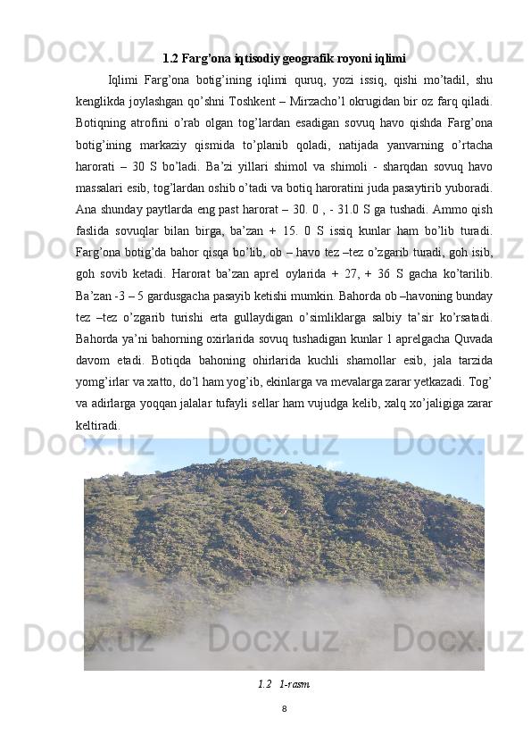 1.2  Farg’ona iqtisodiy geografik royoni iqlimi
Iqlimi   Farg’ona   botig’ining   iqlimi   quruq,   yozi   issiq,   qishi   mo’tadil,   shu
kenglikda joylashgan qo’shni Toshkent – Mirzacho’l okrugidan bir oz farq qiladi.
Botiqning   atrofini   o’rab   olgan   tog’lardan   esadigan   sovuq   havo   qishda   Farg’ona
botig’ining   markaziy   qismida   to’planib   qoladi,   natijada   yanvarning   o’rtacha
harorati   –   30   S   bo’ladi.   Ba’zi   yillari   shimol   va   shimoli   -   sharqdan   sovuq   havo
massalari esib, tog’lardan oshib o’tadi va botiq haroratini juda pasaytirib yuboradi.
Ana shunday paytlarda eng past harorat – 30. 0 , - 31.0 S ga tushadi. Ammo qish
faslida   sovuqlar   bilan   birga,   ba’zan   +   15.   0   S   issiq   kunlar   ham   bo’lib   turadi.
Farg’ona botig’da bahor qisqa bo’lib, ob – havo tez –tez o’zgarib turadi, goh isib,
goh   sovib   ketadi.   Harorat   ba’zan   aprel   oylarida   +   27,   +   36   S   gacha   ko’tarilib.
Ba’zan -3 – 5 gardusgacha pasayib ketishi mumkin. Bahorda ob –havoning bunday
tez   –tez   o’zgarib   turishi   erta   gullaydigan   o’simliklarga   salbiy   ta’sir   ko’rsatadi.
Bahorda ya’ni bahorning oxirlarida sovuq tushadigan kunlar 1 aprelgacha Quvada
davom   etadi.   Botiqda   bahoning   ohirlarida   kuchli   shamollar   esib,   jala   tarzida
yomg’irlar va xatto, do’l ham yog’ib, ekinlarga va mevalarga zarar yetkazadi. Tog’
va adirlarga yoqqan jalalar tufayli sellar ham vujudga kelib, xalq xo’jaligiga zarar
keltiradi.
1.2   1- rasm
8 