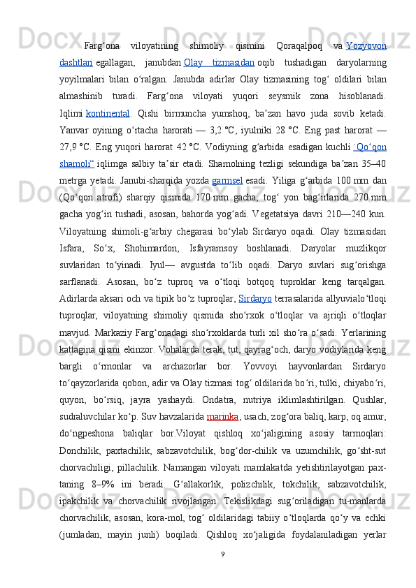 Farg ona   viloyatining   shimoliy   qismini   Qoraqalpoq   vaʻ   Yozyovon
dashtlari   egallagan,   janubdan   Olay   tizmasidan   oqib   tushadigan   daryolarning
yoyilmalari   bilan   o ralgan.  	
ʻ Janubda   adirlar   Olay   tizmasining   tog  	ʻ oldilari   bilan
almashinib   turadi .   Farg ʻ ona   viloyati   yuqori   seysmik   zona   hisoblanadi .
Iqlimi   kontinental .   Qishi   birmuncha   yumshoq,   ba zan   havo   juda   sovib   ketadi.	
ʼ
Yanvar   oyining   o rtacha   harorati	
ʻ   —   3,2   °C,   iyulniki   28   °C.   Eng   past   harorat   —
27,9   °C.   Eng   yuqori   harorat   42   °C.   Vodiyning   g arbida   esadigan   kuchli	
ʻ   `Qo qon	ʻ
shamoli“   iqlimga   salbiy   ta sir   etadi.   Shamolning   tezligi   sekundiga   ba zan   35–40	
ʼ ʼ
metrga   yetadi.   Janubi-sharqida   yozda   garmsel   esadi.   Yiliga   g arbida   100	
ʻ   mm   dan
(Qo qon   atrofi)   sharqiy   qismida   170	
ʻ   mm   gacha,   tog   yon   bag irlarida   270	ʻ ʻ   mm
gacha   yog in   tushadi,   asosan,   bahorda   yog adi.   Vegetatsiya   davri   210—240   kun.	
ʻ ʻ
Viloyatning   shimoli-g arbiy   chegarasi   bo ylab   Sirdaryo   oqadi.   Olay   tizmasidan	
ʻ ʻ
Isfara,   So x,   Shohimardon,   Isfayramsoy   boshlanadi.   Daryolar   muzlikqor	
ʻ
suvlaridan   to yinadi.   Iyul—   avgustda   to lib   oqadi.   Daryo   suvlari   sug orishga	
ʻ ʻ ʻ
sarflanadi.   Asosan,   bo z   tuproq   va   o tloqi   botqoq   tuproklar   keng   tarqalgan.	
ʻ ʻ
Adirlarda aksari och va tipik bo z tuproqlar,	
ʻ   Sirdaryo   terrasalarida allyuvialo tloqi	ʻ
tuproqlar,   viloyatning   shimoliy   qismida   sho rxok   o tloqlar   va   ajriqli   o tloqlar	
ʻ ʻ ʻ
mavjud.   Markaziy   Farg onadagi   sho rxoklarda   turli   xil   sho ra   o sadi.   Yerlarining	
ʻ ʻ ʻ ʻ
kattagina qismi ekinzor. Vohalarda terak, tut, qayrag och, daryo vodiylarida keng	
ʻ
bargli   o rmonlar   va   archazorlar   bor.   Yovvoyi   hayvonlardan   Sirdaryo	
ʻ
to qayzorlarida qobon, adir va Olay tizmasi tog  oldilarida bo ri, tulki, chiyabo ri,	
ʻ ʻ ʻ ʻ
quyon,   bo rsiq,   jayra   yashaydi.   Ondatra,   nutriya   iklimlashtirilgan.   Qushlar,	
ʻ
sudraluvchilar ko p. Suv havzalarida	
ʻ   marinka , usach, zog ora baliq, karp, oq amur,	ʻ
do ngpeshona   baliqlar   bor.	
ʻ Viloyat   qishloq   xo jaligining   asosiy   tarmoqlari:	ʻ
Donchilik,   paxtachilik,   sabzavotchilik,   bog dor-chilik   va   uzumchilik,   go sht-sut	
ʻ ʻ
chorvachiligi,   pillachilik.   Namangan   viloyati   mamlakatda   yetishtirilayotgan   pax-
taning   8–9%   ini   beradi.   G allakorlik,   polizchilik,   tokchilik,   sabzavotchilik,	
ʻ
ipakchilik   va   chorvachilik   rivojlangan.   Tekislikdagi   sug oriladigan   tu-manlarda	
ʻ
chorvachilik,   asosan,   kora-mol,   tog   oldilaridagi   tabiiy   o tloqlarda   qo y   va   echki	
ʻ ʻ ʻ
(jumladan,   mayin   junli)   boqiladi.   Qishloq   xo jaligida   foydalaniladigan   yerlar	
ʻ
9 