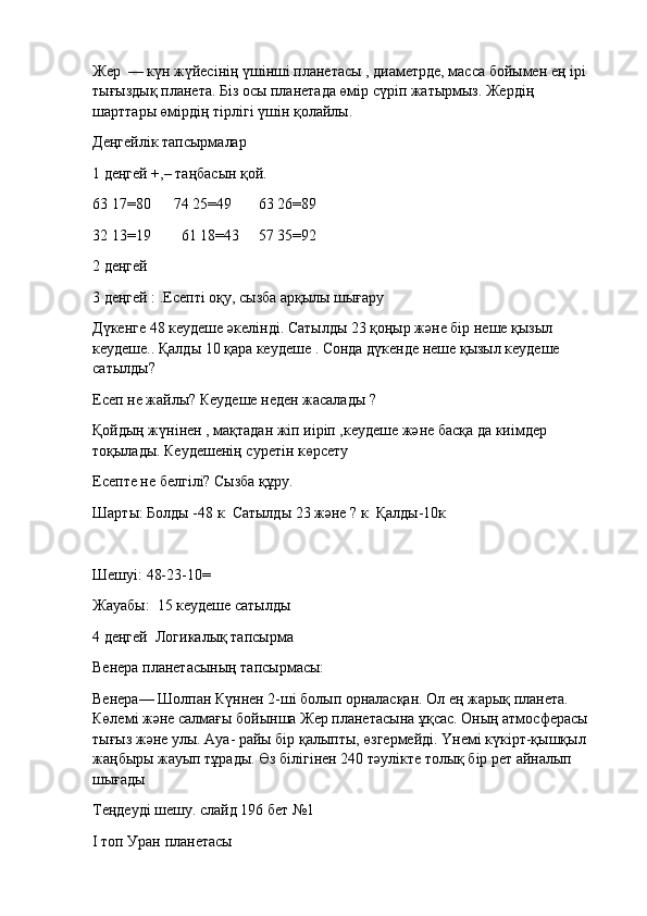 Жер    — күн жүйесiнiң үшiншi планетасы , диаметрде, масса бойымен ең iрi    
тығыздық планета. Бiз осы планетада өмір сүріп жатырмыз. Жердiң 
шарттары өмiрдiң тiрлiгi үшiн қолайлы.
Деңгейлік тапсырмалар
1 деңгей +,– таңбасын қой.
63 17=80            74 25=49              63 26=89
32 13=19                61 18=43          57 35=92
2 деңгей
3 деңгей : .Есепті оқу, сызба арқылы шығару
Дүкенге 48 кеудеше әкелінді. Сатылды 23 қоңыр және бір неше қызыл 
кеудеше.. Қалды 10 қара кеудеше . Сонда дүкенде неше қызыл кеудеше 
сатылды?
Есеп не жайлы? Кеудеше неден жасалады ?
Қойдың жүнінен , мақтадан жіп иіріп ,кеудеше және басқа да киімдер 
тоқылады. Кеудешенің суретін көрсету
Есепте не белгілі? Сызба құру.
Шарты: Болды -48 к    Сатылды 23 және ? к    Қалды-10к
Шешуі: 48-23-10=
Жауабы:    15 кеудеше сатылды
4 деңгей    Логикалық тапсырма
Венера планетасының тапсырмасы:  
Венера— Шолпан Күннен 2-ші болып орналасқан. Ол ең жарық планета. 
Көлемі және салмағы бойынша Жер планетасына ұқсас. Оның атмосферасы 
тығыз және улы. Ауа- райы бір қалыпты, өзгермейді. Үнемі күкірт-қышқыл 
жаңбыры жауып тұрады. Өз білігінен 240 тәулікте толық бір рет айналып 
шығады
Теңдеуді шешу. слайд 196 бет №1
І топ Уран планетасы 