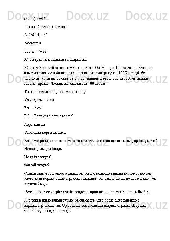 (32+5)+х=65
  ІІ топ-Сатурн планетасы
А-(26-14) =40
  қосымша
100-х=17+23
Юпитер планетасының тапсырмасы:
Юпитер-Күн жүйесінің ең ірі планетасы. Ол Жерден 10 есе үлкен. Күннен 
алыс қашықтықта болғандықтан ондағы температура 1400С жетеді. Өз 
білігінен тез, яғни 10 сағатта бір рет айналып өтеді. Юпитер Күн сияқты 
газдан тұрады. Желдің жылдамдығы 100 км/сағ
Тік төртбұрыштың периметрін табу:
Ұзындығы – 7 см
Ені – 2 см
Р-?        Периметр дегеніміз не?
Қорытынды
Сабақтың қорытындысы
Еске түсiрiңiз, осы саяхатта есеп шығару жағынан қиыншылықтар болды ма?
Нелер қызықты болды?
Не қайталанды?
қандай ұнады?
«Зымырада жерді айнала ұшып біз біздің ғаламша қандай керемет, қандай 
әдемі екен көрдік. Адамдар, осы әдемілікті біз сақтайық және көбейтейік тек 
қиратпайық.»
-Бүгінгі жетістіктеріңіз үшін сендерге арналған планеталардың сыйы бар!
/Әр топқа планетаның түсіне байланысты шар беріп, шардың ішіне 
жұлдыздар салынған. Әр топтың топбасшысы шарды жарады. Шардың 
ішінен жұлдыздар шығады/ 